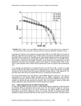 Mehnaz Rahman, Raymundo Ramirez-Gutierrez, Thomas A. Tetzlaff & Farhana Sheikh
Signal Processing: An International Journal (SPIJ), Volume (12) : Issue (1) : 2018 12
FIGURE 8: BER vs SNR curve for 4x4 MIMO and different list size, K. 2 active antennas are considered at
the transmit side. Hence, using SMx, 6 bits per symbols are observed with QPSK modulation scheme.
As observed in Figure 8, the proposed one gives lower BER for low SNR. With the increase of
SNR, ML outperforms the proposed one. The ML detector provides the best BER performance at
high SNR values. However, for low SNR values, the proposed detection scheme provides better
performance. LR enhances the orthogonality condition of the channel, thus, at low SNR values,
the channel is extremely contaminated. Therefore, as LR improves, the orthogonality of and
additionally the performance gradually improves with higher K, and approaches closer to ML.
Then, it gets saturated, which means that the performance does not improve with increasing list
size.
If we compare the performance of proposed K-best one with that of ML, K equal to 40 lags
around 2.3 dB from ML. With K equal to 50, the gap reduces to 1.9 dB. If the list size, K is further
increased to 60, the performance almost gets saturated and lags behind 1.6 dB against ML. On
the other hand, if the list size is reduced less than 40, it provides poor performance.
The result demonstrates only hard decision based MIMO detection, however, it can also be
implemented for soft decision MIMO decoding and any MIMO configuration with different
modulation schemes. All the list sizes that are used as the maximum effective list sizes in this
analysis are derived through extensive simulations. Next, the simulation results for GSM with
spatial multiplexing using complex domain K-best decoder are analysed.
3.2.2 Using Complex Domain LR-aided K-best Decoder
Complex domain MIMO decoder has the re-configurability between complexity and performance
by including Rlimit as parameter with list size, K [4, 21]. As showed in Figure 8, maximum
performance is achieved with K as 60 for QPSK and real domain MIMO decoder while
transmitting using spatial multiplexing. Hence, for complex decoder, all simulations for QPSK
modulation scheme are performed with list size fixed to 60 and variant Rlimit. The BER versus
 