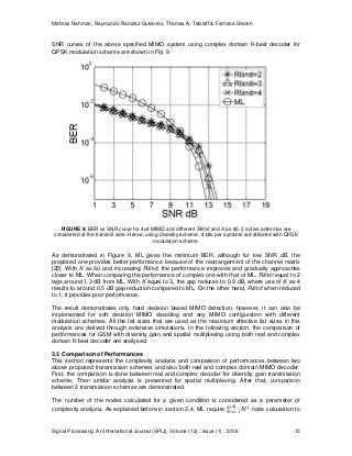 Mehnaz Rahman, Raymundo Ramirez-Gutierrez, Thomas A. Tetzlaff & Farhana Sheikh
Signal Processing: An International Journal (SPIJ), Volume (12) : Issue (1) : 2018 13
SNR curves of the above specified MIMO system using complex domain K-best decoder for
QPSK modulation scheme are shown in Fig. 9.
FIGURE 9: BER vs SNR curve for 4x4 MIMO and different Rlimit and K as 60. 2 active antennas are
considered at the transmit side. Hence, using diversity scheme, 4 bits per symbols are attained with QPSK
modulation scheme.
As demonstrated in Figure 9, ML gives the minimum BER, although for low SNR dB, the
proposed one provides better performance because of the rearrangement of the channel matrix
[22]. With K as 60 and increasing Rlimit, the performance improves and gradually approaches
closer to ML. When comparing the performance of complex one with that of ML, Rlimit equal to 2
lags around 1.3 dB from ML. With K equal to 3, the gap reduces to 0.9 dB, where use of K as 4
results to around 0.5 dB gap reduction compared to ML. On the other hand, Rlimit when reduced
to 1, it provides poor performance.
The result demonstrates only hard decision based MIMO detection, however, it can also be
implemented for soft decision MIMO decoding and any MIMO configuration with different
modulation schemes. All the list sizes that are used as the maximum effective list sizes in this
analysis are derived through extensive simulations. In the following section, the comparison of
performances for GSM with diversity gain and spatial multiplexing using both real and complex
domain K-best decoder are analysed.
3.3 Comparison of Performances
This section represents the complexity analysis and comparison of performances between two
above proposed transmission schemes and also both real and complex domain MIMO decoder.
First, the comparison is done between real and complex decoder for diversity gain transmission
scheme. Then similar analysis is presented for spatial multiplexing. After that, comparison
between 2 transmission schemes are demonstrated.
The number of the nodes calculated for a given condition is considered as a parameter of
complexity analysis. As explained before in section 2.4, ML require node calculation to
 
