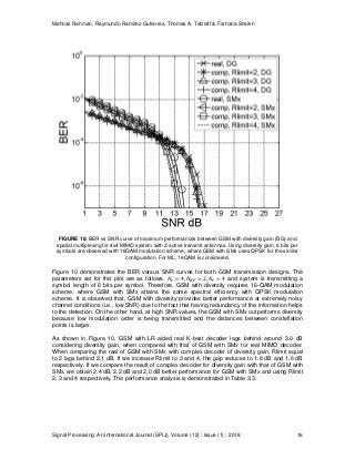 Mehnaz Rahman, Raymundo Ramirez-Gutierrez, Thomas A. Tetzlaff & Farhana Sheikh
Signal Processing: An International Journal (SPIJ), Volume (12) : Issue (1) : 2018 16
FIGURE 10: BER vs SNR curve of maximum performances between GSM with diversity gain (DG) and
spatial multiplexing for 4x4 MIMO system with 2 active transmit antennas. Using diversity gain, 6 bits per
symbols are observed with 16QAM modulation scheme, where GSM with SMx uses QPSK for the similar
configuration. For ML, 16QAM is considered.
Figure 10 demonstrates the BER versus SNR curves for both GSM transmission designs. The
parameters set for this plot are as follows. and system is transmitting a
symbol length of 6 bits per symbol. Therefore, GSM with diversity requires 16-QAM modulation
scheme, where GSM with SMx attains the same spectral efficiency with QPSK modulation
scheme. It is observed that, GSM with diversity provides better performance at extremely noisy
channel conditions (i.e., low SNR) due to the fact that having redundancy of the information helps
to the detection. On the other hand, at high SNR values, the GSM with SMx outperforms diversity
because low modulation order is being transmitted and the distances between constellation
points is larger.
As shown in Figure 10, GSM with LR-aided real K-best decoder lags behind around 3.0 dB
considering diversity gain, when compared with that of GSM with SMx for real MIMO decoder.
When comparing the real of GSM with SMx with complex decoder of diversity gain, Rlimit equal
to 2 lags behind 2.1 dB. If we increase Rlimit to 3 and 4, the gap reduces to 1.8 dB and 1.6 dB
respectively. If we compare the result of complex decoder for diversity gain with that of GSM with
SMx, we obtain 2.4 dB, 2.2 dB and 2,0 dB better performance for GSM with SMx and using Rlimit
2, 3 and 4 respectively. The performance analysis is demonstrated in Table 3.3.
 