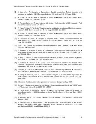 Mehnaz Rahman, Raymundo Ramirez-Gutierrez, Thomas A. Tetzlaff & Farhana Sheikh
Signal Processing: An International Journal (SPIJ), Volume (12) : Issue (1) : 2018 18
[6] J. Jeganathan, A. Ghrayeb, L. Szczecinski, "Spatial modulation: Optimal detection and
performance analysis", IEEE Commun. Lett., vol. 12, no. 8, pp. 545-547, Aug. 2008.
[7] A. Younis, N. Serafimovski, R. Mesleh, H. Haas, "Generalised spatial modulation", Proc.
44th ASILOMAR, pp. 1498-1502, 2010.
[8] R. Ramirez-Gutierrez. “Transmission and Detection Techniques for MIMO Channels.” PhD
thesis. University of Leeds, UK, 2015.
[9] P. Yang, Y. Xiao, Y. Yu, S. Li, "Adaptive spatial modulation for wireless MIMO transmission
systems", IEEE Commun. Lett, vol. 15, no. 6, pp. 602-604, Jun. 2011.
[10] A. Younis, N. Serafimovski, R. Mesleh, H. Haas, "Generalised spatial modulation", Proc.
44th ASILOMAR, pp. 1498-1502, 2010.
[11] M. Di Renzo, H. Haas, A. Ghrayeb, S. Sugiura, and L. Hanzo, “Spatial modulation for
generalized mimo: challenges, opportunities, and implementation,” IEEE Proc., vol. 102, no.
1, pp. 56–103, 2014.
[12] J. Niu, I. Lu, "A new lattice-reduction-based receiver for MIMO systems", Proc. 41st Annu.
CISS, pp. 499-504, 2007.
[13] D. Wubben, R. Bohnke, V. Kuhn, K. Kammeyer, "Near-maximum-likelihood detection of
MIMO systems using MMSE-based lattice reduction", Proc. IEEE Int. Conf. Commun., vol. 2,
pp. 798-802, 2004.
[14] H. Yao, G. Wornell, "Lattice-reduction-aided detectors for MIMO communication systems",
Proc. IEEE GLOBECOM, vol. 1, pp. 424-428, 2002.
[15] M. Rahman, E. Rohani, J. Xu and G. Choi. "An Improved Soft Decision Based MIMO
Detection Using Lattice Reduction." International Journal of Computer and Communication
Engineering, vol. 3, no. 4, pp. 264-268, Apr. 2014
[16] J. Hoydis, S. Ten Brink, M. Debbah, "Massive MIMO: How many antennas do we need?",
Proc. 49th Annu. Allerton Conf. Commun. Control Comput., pp. 545-550, 2011.
[17] Y. Jiang, M. Varanasi, and J. Li, “Performance analysis of ZF and MMSE equalizers for
MIMO systems: an in-depth study of the high SNR regime,” vol. 57, no. 4. IEEE, 2011, pp.
2008–2026.
[18] J. Cassels, An introduction to the geometry of numbers. Springer Verlag, 1997.
[19] E. Agrell, T. Eriksson, A. Vardy, and K. Zeger, “Closest point search in lattices,” IEEE Trans.
Inf. Theory, vol. 48, no. 8, pp. 2201–2214, 2002.
[20] M. Taherzadeh, A. Mobasher, and A. Khandani, “Lattice-basis reduction achieves the
precoding diversity in MIMO broadcast systems,” in 39th Conf. Inf. Sci. and Syst. (CISS)
2005, 2005.
[21] M. Rahman, and G. Choi. "K-Best Decoders for 5G+ Wireless Communication." Switzerland:
Springer, 2016.
[22] M. Shabany and P. Glenn Gulak. “The Application of Lattice-Reduction to the K-Best
Algorithm for Near-Optimal MIMO Detection.” IEEE International Symposium on Circuits
and Systems (ISCAS), May 2008, pp. 316-319.
 