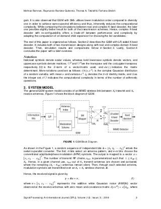 Mehnaz Rahman, Raymundo Ramirez-Gutierrez, Thomas A. Tetzlaff & Farhana Sheikh
Signal Processing: An International Journal (SPIJ), Volume (12) : Issue (1) : 2018 3
gain. It is also observed that GSM with SMx utilises lower modulation order compared to diversity
one in order to achieve same spectral efficiency and thus, inherently reduces the computational
complexity. While comparing the simulations between real and complex K-best decoder, the later
one provides slightly better result for both of the transmission schemes. Hence, complex K-best
decoder with re-configurability offers a trade-off between performance and complexity by
adapting the computation of on demand child expansion for choosing the list candidates.
The rest of this paper is organized as follows. Section 2 describes the GSM with LR-aided K-best
decoder. It includes both of two transmission designs along with real and complex domain K-best
decoder. Then, simulation results and comparisons follow in Section 3. Lastly, Section 4
concludes the paper with a brief overview.
Notation
Italicised symbols denote scalar values, whereas bold lowercase symbols denote vectors, and
uppercase symbols denote matrices. and are the transpose and the conjugate transpose,
respectively. ∥⋅∥ is the 2-norm of a vector/matrix used, and indicates the matrix
determinant. More notations used are as follows: is the complex Gaussian distribution
of a random variable, with mean and variance . denotes the N×N identity matrix, and as
the integer set. indicates the computational complexity in terms of the number of arithmetic
operations.
2. SYSTEM MODEL
The general GSM system model consists of an MIMO wireless link between transmit and
receive antennas. Figure 1 shows the block diagram of GSM.
FIGURE 1: GSM Block Diagram.
As shown in the Figure 1, a random sequence of independent bits enters the
serial-to-parallel converter. The first m bits select an antenna pattern, and k−m bits choose the
conventional amplitude/phase modulation (APM) symbols. The output is mapped to a vector
. The number of transmit RF chains, , is parameterized such that
. Hence, in a given channel use, out of transmit antennas are chosen and activated,
where the remaining ( antennas remain silent. Then, through each selected antenna,
modulation symbols are transmitted over an wireless channel, .
Hence, the received signal is given by
, (1)
where represents the additive white Gaussian noise (AWGN) vector
observed at the receive antennas with zero mean and covariance matrix , where
 