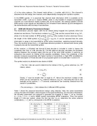 Mehnaz Rahman, Raymundo Ramirez-Gutierrez, Thomas A. Tetzlaff & Farhana Sheikh
Signal Processing: An International Journal (SPIJ), Volume (12) : Issue (1) : 2018 4
is the noise variance. The channel matrix has entries with The channel is
assumed to be flat fading, time invariant, and independently changing from symbol to symbol.
In the MIMO system, it is assumed that channel state information (CSI) is available at the
transmitter (CSIT), such as in massive MIMO, which is only feasible in reciprocal propagation
channels as in time-division duplex systems [16]. At the receiver, the antenna patterns and the
APM symbol of the signals are estimated by the LR-aided K-best detector [2] and demapped to
the transmitted bits with the help of hard decision.
2.1 GSM with Diversity Transmission Design
The transmission process begins with the bit stream being mapped into symbols, which are
divided into two blocks. The first block contains bits and the second block is ,
where is the total number of APM symbols, and is the number of active antennas. Hence,
the length of the GSM symbol is . It can be assumed that the same
information is going to be transmitted by all the active transmitters, exploiting transmit diversity.
Thus, the receiver solves the hypothesis detection problem to estimate both blocks jointly
to properly decode the transmitted symbol.
At the receiver, a LR-aided real domain K-best decoder is included in order to lessen the
complexity than that of a ML decoder [2]. The ML-optimum decoder calculates the Euclidean
distance between the received signal and the set of the total GSM symbols. It performs an
exhaustive tree search for finding all the possible candidates. Hence, the complexity of this
decoder increases exponentially with higher number of transmitters or high APM constellations.
The brief description of K-best decoder of our proposed system is included later in section 2.4.
The symbol vector is divided into two blocks in GSM:
• The first bits are used to determine the indices of the active antennas (i.e., RF
chains), where
, (2)
. (3)
Clearly, must be smaller than or equal to , Hence the maximum number of bits
which can be conveyed by antenna indices is . Assuming the CSI is only
available at the receiver, antenna combinations are randomly selected from the
overall possibilities.
• The remaining bits indicate the different APM symbols.
Table 1 shows the proposal transmission design using diversity. Here, the active transmitters
convey the same information, which impacts in the spectral efficiency. For the sake of illustration,
the following parameters are selected to generate the mapping of Table 1. Let us consider,
and a MIMO system transmitting BPSK modulation. Thus, the symbol
length is 3 bits per symbol, where the first two bits determine the active antenna
combinations, and corresponds to the BPSK modulation.
indices
0 0 0 1, 2 [-1 -1 0 0]
0 0 1 1, 2 [+1 +1 0 0]
0 1 0 1, 3 [-1 0 -1 0]
0 1 1 1, 3 [+1 0 +1 0]
 