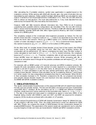 Mehnaz Rahman, Raymundo Ramirez-Gutierrez, Thomas A. Tetzlaff & Farhana Sheikh
Signal Processing: An International Journal (SPIJ), Volume (12) : Issue (1) : 2018 7
After calculating the K probable solutions, symbol wise quantization is applied based on the
modulation scheme. While working with GSM with diversity gain, the same information bits are
transmitted by each antennas. Hence, partial Euclidean distances (PED) are calculated for each
node of K solutions of all the possible antenna combinations of Tx. Then, the one with minimum
PED is chosen as hard decision. The main idea behind this is, if any node decoded from any
antenna has the lowest PED, then that will be the final solution.
However, GSM with SMx transmits different information bits. First, PEDs for all K solutions
considering every possible antenna configurations are calculated. Then, the one with minimum
PED is chosen and that represents the final solution. Therefore, GSM with diversity gain provides
better reliability, whereas GSM with SMx offers higher spectral efficiency with lower modulation
scheme for a MIMO system.
The complexity analysis of the on-demand child expansion proceeds as follows. For the real
domain K-best decoder, it requires maximum nodes to be expanded at any level of the
tree as the worst case scenario. Hence, for a MIMO system of transmit antennas, the total
number of nodes calculated is equal to . For a conventional K-best algorithm,
this number increases to , where is the number of APM symbols.
On the other hand, for complex domain K-best decoder, at any level of tree search, first KRlimit
nodes need to be expanded along the real axis. After that, only imaginary domain SE
enumeration will be performed [4, 21]. Hence, considering the worst case, the total number of
nodes calculated at each level is . For transmit antennas, the complexity
becomes . Therefore, complexity order of both real and complex domain
K-best decoder does not depend on the modulation scheme. While comparing with ML, it
performs an exhaustive search through all the possible candidates and will require node
calculation in total.
For example, with an MIMO system of 3 transmit antennas and QPSK modulation scheme, ML
requires 84 node calculations, where the number of nodes required for a conventional K-best
decoder is 28 with K equal to 3. On the other hand, on demand real K-best decoder requires
maximum 13 node calculations to get the near optimal performance with K equal to 3. For
complex K-best decoder, minimum node calculation can be 9 considering Rlimit as 1 and K equal
to 3, which results 1.4x less computational complexity than that of a real decoder. When Rlimit is
2, then complexity increases to 15. Therefore, compared to the ML, our proposed real domain
and complex domain decoder require 6.4x and maximum 9.3x less calculation respectively for
3x3 MIMO with QPSK modulation scheme.
3. SIMULATION RESULTS
This section demonstrates the performance of the proposed GSM with LR-aided K-best decoder
for both real and complex domain. The test and simulation environment has been implemented
using IEEE 802.11 standard. All the simulations are for MIMO with different modulation
schemes, where there are 2 active antennas on the transmitter side. Hence,
. The ratio of the signal and noise power is considered as signal to noise ratio (SNR). A flat
Rayleigh fading channel with AWGN is used and CSIT and CSIR are assumed for simulation
purposes. All the results are achieved with a simulation of packets.
We first analyse the performance of GSM with diversity transmission design for different list size.
K and compare it with that of ML. Then, the similar performance curves are obtained for GSM
with SMx. Finally, we compare the results of GSM between the two transmission designs for
proposed MIMO system. The parameters of the system model are considered in such a way that
a symbol lengths of 6 bits and 4 bits are transmitted for 16QAM and QPSK modulation scheme.
 