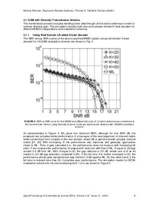 Mehnaz Rahman, Raymundo Ramirez-Gutierrez, Thomas A. Tetzlaff & Farhana Sheikh
Signal Processing: An International Journal (SPIJ), Volume (12) : Issue (1) : 2018 8
3.1 GSM with Diversity Transmission Scheme
The transmission process includes sending same data through all the active antennas in order to
achieve diversity gain. The simulation includes both real and complex domain K-best decoder for
different MIMO configurations and modulation schemes.
3.1.1 Using Real Domain LR-aided K-best Decoder
The BER versus SNR curves of the above specified MIMO system using real domain K-best
decoder for 16-QAM modulation scheme are shown in Fig. 4.
FIGURE 4: BER vs SNR curve for 4x4 MIMO and different list size, K. 2 active antennas are considered at
the transmit side. Hence, using diversity scheme, 6 bits per symbols are attained with 16QAM modulation
scheme.
As demonstrated in Figure 4, ML gives the minimum BER, although for low SNR dB, the
proposed one provides better performance. It is because of the rearrangement of channel matrix
while converting it from complex to the real domain, where ML is performed with complex channel
matrix [21, 22]. With increasing K, the performance also improves and gradually approaches
closer to ML. Then, it gets saturated (i.e., the performance does not improve with increasing list
size). If we compare the performance of proposed K-best one with that of ML, K equal to 20 lags
around 3.5 dB from ML. With K equal to 30, the gap reduces to 2.5 dB, where use of K as 40
results to 2.0 dB gap reduction compared to ML. If the list size K is further increased to 50, the
performance almost gets saturated and lags behind 1.9 dB against ML. On the other hand, if the
list size is reduced less than 20, it provides poor performance. The simulation results for QPSK
modulation scheme for list size increasing from 1 to 4 are shown in Figure 5.
 
