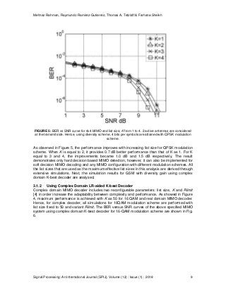 Mehnaz Rahman, Raymundo Ramirez-Gutierrez, Thomas A. Tetzlaff & Farhana Sheikh
Signal Processing: An International Journal (SPIJ), Volume (12) : Issue (1) : 2018 9
FIGURE 5: BER vs SNR curve for 4x4 MIMO and list size, K from 1 to 4. 2 active antennas are considered
at the transmit side. Hence, using diversity scheme, 4 bits per symbols are attained with QPSK modulation
scheme.
As observed in Figure 5, the performance improves with increasing list size for QPSK modulation
scheme. When K is equal to 2, it provides 0.7 dB better performance than that of K as 1. For K
equal to 3 and 4, the improvements became 1.0 dB and 1.5 dB respectively. The result
demonstrates only hard decision based MIMO detection, however, it can also be implemented for
soft decision MIMO decoding and any MIMO configuration with different modulation schemes. All
the list sizes that are used as the maximum effective list sizes in this analysis are derived through
extensive simulations. Next, the simulation results for GSM with diversity gain using complex
domain K-best decoder are analysed.
3.1.2 Using Complex Domain LR-aided K-best Decoder
Complex domain MIMO decoder includes two reconfigurable parameters: list size, K and Rlimit
[4] in order increase the adaptability between complexity and performance. As showed in Figure
4, maximum performance is achieved with K as 50 for 16 QAM and real domain MIMO decoder.
Hence, for complex decoder, all simulations for 16QAM modulation scheme are performed with
list size fixed to 50 and variant Rlimit. The BER versus SNR curves of the above specified MIMO
system using complex domain K-best decoder for 16-QAM modulation scheme are shown in Fig.
6.
 