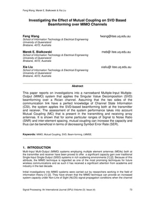 Feng Wang, Marek E. Bialkowski & Xia Liu
Signal Processing: An International Journal (SPIJ) Volume (3): Issue (4) 73
Investigating the Effect of Mutual Coupling on SVD Based
Beamforming over MIMO Channels
Feng Wang fwang@itee.uq.edu.au
School of Information Technology & Electrical Engineering
University of Queensland
Brisbane, 4072, Australia
Marek E. Bialkowski meb@ itee.uq.edu.au
School of Information Technology & Electrical Engineering
University of Queensland
Brisbane, 4072, Australia
Xia Liu xialiu@ itee.uq.edu.au
School of Information Technology & Electrical Engineering
University of Queensland
Brisbane, 4072, Australia
Abstract
This paper reports on investigations into a narrowband Multiple-Input Multiple-
Output (MIMO) system that applies the Singular Value Decomposition (SVD)
beamforming over a Rician channel. Assuming that the two sides of the
communication link have a perfect knowledge of Channel State Information
(CSI), the system applies the SVD-based beamforming both at the transmitter
and receiver. The assessment of the system performance takes into account
Mutual Coupling (MC) that is present in the transmitting and receiving array
antennas. It is shown that for some particular ranges of Signal to Noise Ratio
(SNR) and inter-element spacing, mutual coupling can increase the capacity and
thus can be beneficial in terms of decreasing Symbol Error Rate (SER).
Keywords: MIMO, Mutual Coupling, SVD, Beam-forming, LMMSE.
1. INTRODUCTION
Multi-Input Multi-Output (MIMO) systems employing multiple element antennas (MEAs) both at
the transmitter and receiver have been proved to offer a significant capacity gain over traditional
Single-Input Single-Output (SISO) systems in rich scattering environments [1] [2]. Because of this
attribute, the MIMO technique is regarded as one of the most promising techniques for future
wireless communications and as such it has received a significant attention from academia and
industry in the last decade.
Initial investigations into MIMO systems were carried out by researchers working in the field of
information theory [1] [2]. They have shown that the MIMO technique can provide an increased
system capacity under Non-Line of Sight (NLOS) signal propagation conditions when the channel
 