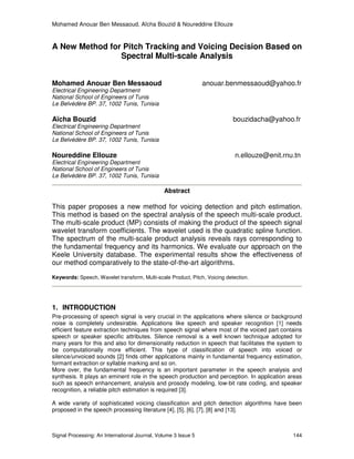 Mohamed Anouar Ben Messaoud, Aïcha Bouzid & Noureddine Ellouze
Signal Processing: An International Journal, Volume 3 Issue 5 144
A New Method for Pitch Tracking and Voicing Decision Based on
Spectral Multi-scale Analysis
Mohamed Anouar Ben Messaoud anouar.benmessaoud@yahoo.fr
Electrical Engineering Department
National School of Engineers of Tunis
Le Belvédère BP. 37, 1002 Tunis, Tunisia
Aïcha Bouzid bouzidacha@yahoo.fr
Electrical Engineering Department
National School of Engineers of Tunis
Le Belvédère BP. 37, 1002 Tunis, Tunisia
Noureddine Ellouze n.ellouze@enit.rnu.tn
Electrical Engineering Department
National School of Engineers of Tunis
Le Belvédère BP. 37, 1002 Tunis, Tunisia
Abstract
This paper proposes a new method for voicing detection and pitch estimation.
This method is based on the spectral analysis of the speech multi-scale product.
The multi-scale product (MP) consists of making the product of the speech signal
wavelet transform coefficients. The wavelet used is the quadratic spline function.
The spectrum of the multi-scale product analysis reveals rays corresponding to
the fundamental frequency and its harmonics. We evaluate our approach on the
Keele University database. The experimental results show the effectiveness of
our method comparatively to the state-of-the-art algorithms.
Keywords: Speech, Wavelet transform, Multi-scale Product, Pitch, Voicing detection.
1. INTRODUCTION
Pre-processing of speech signal is very crucial in the applications where silence or background
noise is completely undesirable. Applications like speech and speaker recognition [1] needs
efficient feature extraction techniques from speech signal where most of the voiced part contains
speech or speaker specific attributes. Silence removal is a well known technique adopted for
many years for this and also for dimensionality reduction in speech that facilitates the system to
be computationally more efficient. This type of classification of speech into voiced or
silence/unvoiced sounds [2] finds other applications mainly in fundamental frequency estimation,
formant extraction or syllable marking and so on.
More over, the fundamental frequency is an important parameter in the speech analysis and
synthesis. It plays an eminent role in the speech production and perception. In application areas
such as speech enhancement, analysis and prosody modeling, low-bit rate coding, and speaker
recognition, a reliable pitch estimation is required [3].
A wide variety of sophisticated voicing classification and pitch detection algorithms have been
proposed in the speech processing literature [4], [5], [6], [7], [8] and [13].
 