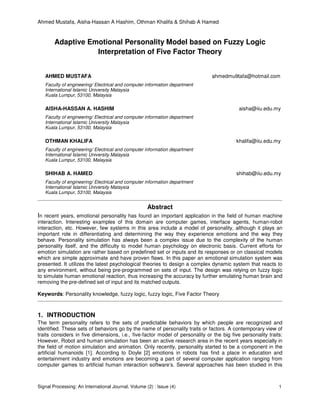 Ahmed Mustafa, Aisha-Hassan A Hashim, Othman Khalifa & Shihab A Hamed
Signal Processing: An International Journal, Volume (2) : Issue (4) 1
Adaptive Emotional Personality Model based on Fuzzy Logic
Interpretation of Five Factor Theory
AHMED MUSTAFA ahmedmu9tafa@hotmail.com
Faculty of engineering/ Electrical and computer information department
International Islamic University Malaysia
Kuala Lumpur, 53100, Malaysia
AISHA-HASSAN A. HASHIM aisha@iiu.edu.my
Faculty of engineering/ Electrical and computer information department
International Islamic University Malaysia
Kuala Lumpur, 53100, Malaysia
OTHMAN KHALIFA khalifa@iiu.edu.my
Faculty of engineering/ Electrical and computer information department
International Islamic University Malaysia
Kuala Lumpur, 53100, Malaysia
SHIHAB A. HAMED shihab@iiu.edu.my
Faculty of engineering/ Electrical and computer information department
International Islamic University Malaysia
Kuala Lumpur, 53100, Malaysia
Abstract
In recent years, emotional personality has found an important application in the field of human machine
interaction. Interesting examples of this domain are computer games, interface agents, human-robot
interaction, etc. However, few systems in this area include a model of personality, although it plays an
important role in differentiating and determining the way they experience emotions and the way they
behave. Personality simulation has always been a complex issue due to the complexity of the human
personality itself, and the difficulty to model human psychology on electronic basis. Current efforts for
emotion simulation are rather based on predefined set or inputs and its responses or on classical models
which are simple approximate and have proven flaws. In this paper an emotional simulation system was
presented. It utilizes the latest psychological theories to design a complex dynamic system that reacts to
any environment, without being pre-programmed on sets of input. The design was relying on fuzzy logic
to simulate human emotional reaction, thus increasing the accuracy by further emulating human brain and
removing the pre-defined set of input and its matched outputs.
Keywords: Personality knowledge, fuzzy logic, fuzzy logic, Five Factor Theory
1. INTRODUCTION
The term personality refers to the sets of predictable behaviors by which people are recognized and
identified. These sets of behaviors go by the name of personality traits or factors. A contemporary view of
traits considers in five dimensions, i.e., five-factor model of personality or the big five personality traits:
However, Robot and human simulation has been an active research area in the recent years especially in
the field of motion simulation and animation. Only recently, personality started to be a component in the
artificial humanoids [1]. According to Doyle [2] emotions in robots has find a place in education and
entertainment industry and emotions are becoming a part of several computer application ranging from
computer games to artificial human interaction software’s. Several approaches has been studied in this
 