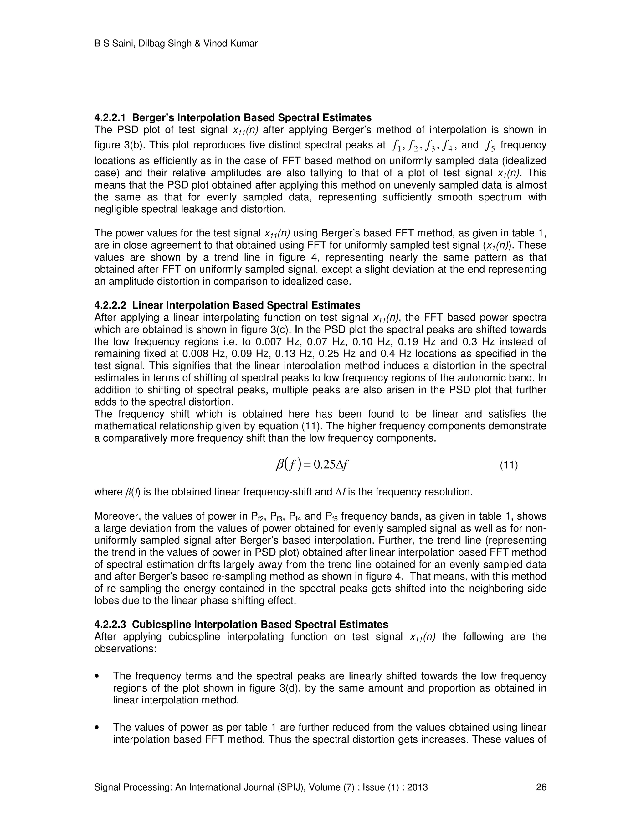 B S Saini, Dilbag Singh & Vinod Kumar
Signal Processing: An International Journal (SPIJ), Volume (7) : Issue (1) : 2013 26
4.2.2.1 Berger’s Interpolation Based Spectral Estimates
The PSD plot of test signal x11(n) after applying Berger’s method of interpolation is shown in
figure 3(b). This plot reproduces five distinct spectral peaks at ,,,, 4321 ffff and 5f frequency
locations as efficiently as in the case of FFT based method on uniformly sampled data (idealized
case) and their relative amplitudes are also tallying to that of a plot of test signal x1(n). This
means that the PSD plot obtained after applying this method on unevenly sampled data is almost
the same as that for evenly sampled data, representing sufficiently smooth spectrum with
negligible spectral leakage and distortion.
The power values for the test signal x11(n) using Berger’s based FFT method, as given in table 1,
are in close agreement to that obtained using FFT for uniformly sampled test signal (x1(n)). These
values are shown by a trend line in figure 4, representing nearly the same pattern as that
obtained after FFT on uniformly sampled signal, except a slight deviation at the end representing
an amplitude distortion in comparison to idealized case.
4.2.2.2 Linear Interpolation Based Spectral Estimates
After applying a linear interpolating function on test signal x11(n), the FFT based power spectra
which are obtained is shown in figure 3(c). In the PSD plot the spectral peaks are shifted towards
the low frequency regions i.e. to 0.007 Hz, 0.07 Hz, 0.10 Hz, 0.19 Hz and 0.3 Hz instead of
remaining fixed at 0.008 Hz, 0.09 Hz, 0.13 Hz, 0.25 Hz and 0.4 Hz locations as specified in the
test signal. This signifies that the linear interpolation method induces a distortion in the spectral
estimates in terms of shifting of spectral peaks to low frequency regions of the autonomic band. In
addition to shifting of spectral peaks, multiple peaks are also arisen in the PSD plot that further
adds to the spectral distortion.
The frequency shift which is obtained here has been found to be linear and satisfies the
mathematical relationship given by equation (11). The higher frequency components demonstrate
a comparatively more frequency shift than the low frequency components.
( ) ff ∆= 25.0β (11)
where β(f) is the obtained linear frequency-shift and ∆f is the frequency resolution.
Moreover, the values of power in Pf2, Pf3, Pf4 and Pf5 frequency bands, as given in table 1, shows
a large deviation from the values of power obtained for evenly sampled signal as well as for non-
uniformly sampled signal after Berger’s based interpolation. Further, the trend line (representing
the trend in the values of power in PSD plot) obtained after linear interpolation based FFT method
of spectral estimation drifts largely away from the trend line obtained for an evenly sampled data
and after Berger’s based re-sampling method as shown in figure 4. That means, with this method
of re-sampling the energy contained in the spectral peaks gets shifted into the neighboring side
lobes due to the linear phase shifting effect.
4.2.2.3 Cubicspline Interpolation Based Spectral Estimates
After applying cubicspline interpolating function on test signal x11(n) the following are the
observations:
• The frequency terms and the spectral peaks are linearly shifted towards the low frequency
regions of the plot shown in figure 3(d), by the same amount and proportion as obtained in
linear interpolation method.
• The values of power as per table 1 are further reduced from the values obtained using linear
interpolation based FFT method. Thus the spectral distortion gets increases. These values of
 