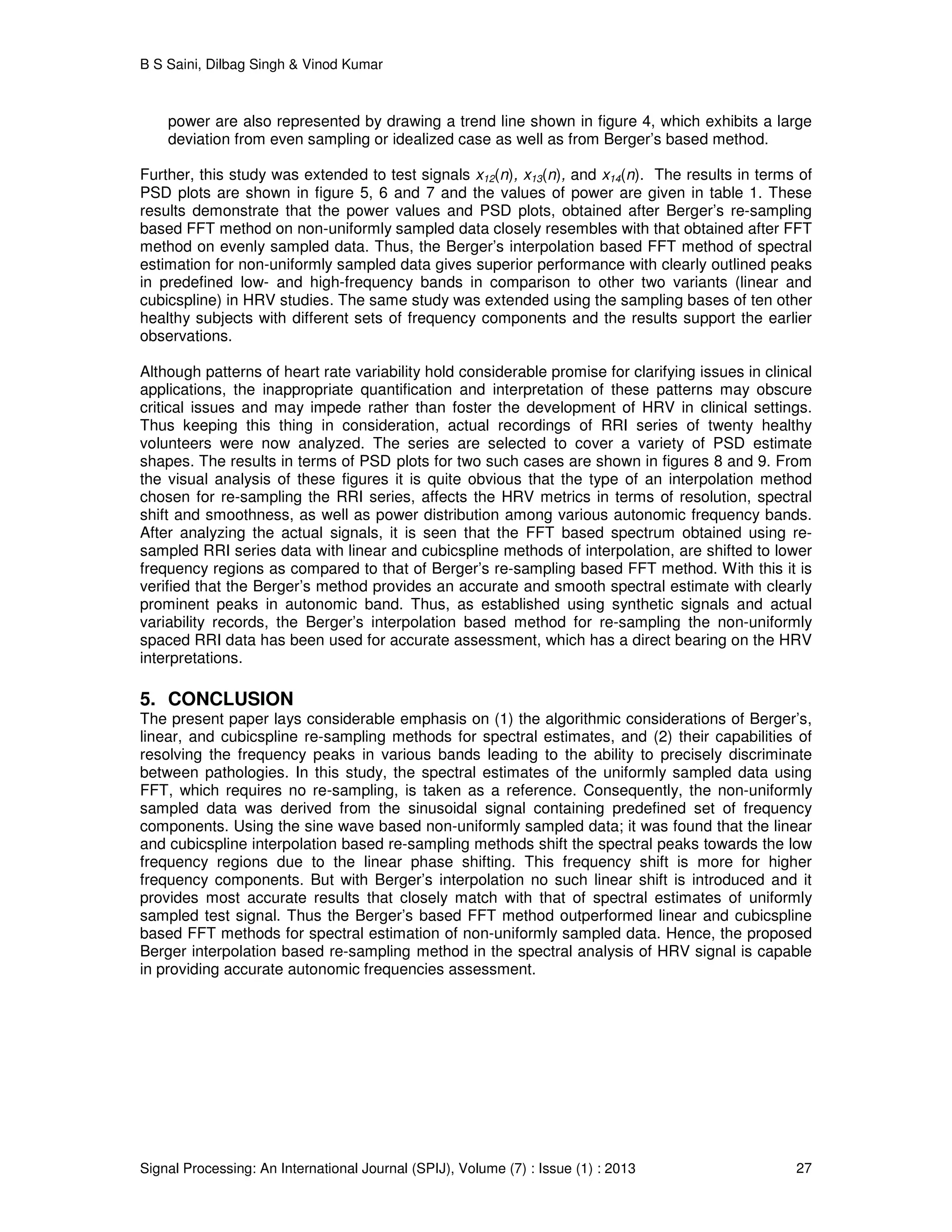 B S Saini, Dilbag Singh & Vinod Kumar
Signal Processing: An International Journal (SPIJ), Volume (7) : Issue (1) : 2013 27
power are also represented by drawing a trend line shown in figure 4, which exhibits a large
deviation from even sampling or idealized case as well as from Berger’s based method.
Further, this study was extended to test signals x12(n), x13(n), and x14(n). The results in terms of
PSD plots are shown in figure 5, 6 and 7 and the values of power are given in table 1. These
results demonstrate that the power values and PSD plots, obtained after Berger’s re-sampling
based FFT method on non-uniformly sampled data closely resembles with that obtained after FFT
method on evenly sampled data. Thus, the Berger’s interpolation based FFT method of spectral
estimation for non-uniformly sampled data gives superior performance with clearly outlined peaks
in predefined low- and high-frequency bands in comparison to other two variants (linear and
cubicspline) in HRV studies. The same study was extended using the sampling bases of ten other
healthy subjects with different sets of frequency components and the results support the earlier
observations.
Although patterns of heart rate variability hold considerable promise for clarifying issues in clinical
applications, the inappropriate quantification and interpretation of these patterns may obscure
critical issues and may impede rather than foster the development of HRV in clinical settings.
Thus keeping this thing in consideration, actual recordings of RRI series of twenty healthy
volunteers were now analyzed. The series are selected to cover a variety of PSD estimate
shapes. The results in terms of PSD plots for two such cases are shown in figures 8 and 9. From
the visual analysis of these figures it is quite obvious that the type of an interpolation method
chosen for re-sampling the RRI series, affects the HRV metrics in terms of resolution, spectral
shift and smoothness, as well as power distribution among various autonomic frequency bands.
After analyzing the actual signals, it is seen that the FFT based spectrum obtained using re-
sampled RRI series data with linear and cubicspline methods of interpolation, are shifted to lower
frequency regions as compared to that of Berger’s re-sampling based FFT method. With this it is
verified that the Berger’s method provides an accurate and smooth spectral estimate with clearly
prominent peaks in autonomic band. Thus, as established using synthetic signals and actual
variability records, the Berger’s interpolation based method for re-sampling the non-uniformly
spaced RRI data has been used for accurate assessment, which has a direct bearing on the HRV
interpretations.
5. CONCLUSION
The present paper lays considerable emphasis on (1) the algorithmic considerations of Berger’s,
linear, and cubicspline re-sampling methods for spectral estimates, and (2) their capabilities of
resolving the frequency peaks in various bands leading to the ability to precisely discriminate
between pathologies. In this study, the spectral estimates of the uniformly sampled data using
FFT, which requires no re-sampling, is taken as a reference. Consequently, the non-uniformly
sampled data was derived from the sinusoidal signal containing predefined set of frequency
components. Using the sine wave based non-uniformly sampled data; it was found that the linear
and cubicspline interpolation based re-sampling methods shift the spectral peaks towards the low
frequency regions due to the linear phase shifting. This frequency shift is more for higher
frequency components. But with Berger’s interpolation no such linear shift is introduced and it
provides most accurate results that closely match with that of spectral estimates of uniformly
sampled test signal. Thus the Berger’s based FFT method outperformed linear and cubicspline
based FFT methods for spectral estimation of non-uniformly sampled data. Hence, the proposed
Berger interpolation based re-sampling method in the spectral analysis of HRV signal is capable
in providing accurate autonomic frequencies assessment.
 