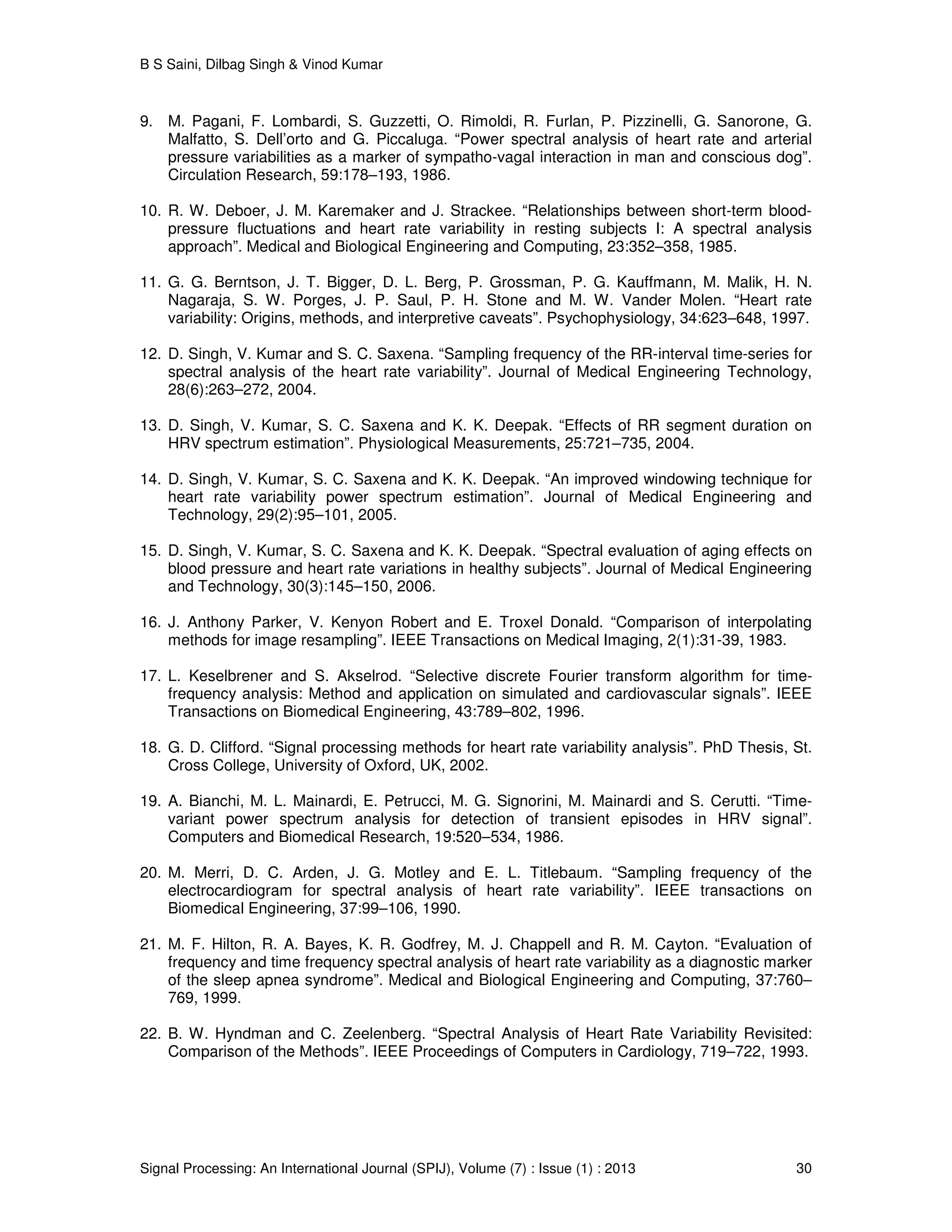 B S Saini, Dilbag Singh & Vinod Kumar
Signal Processing: An International Journal (SPIJ), Volume (7) : Issue (1) : 2013 30
9. M. Pagani, F. Lombardi, S. Guzzetti, O. Rimoldi, R. Furlan, P. Pizzinelli, G. Sanorone, G.
Malfatto, S. Dell’orto and G. Piccaluga. “Power spectral analysis of heart rate and arterial
pressure variabilities as a marker of sympatho-vagal interaction in man and conscious dog”.
Circulation Research, 59:178–193, 1986.
10. R. W. Deboer, J. M. Karemaker and J. Strackee. “Relationships between short-term blood-
pressure fluctuations and heart rate variability in resting subjects I: A spectral analysis
approach”. Medical and Biological Engineering and Computing, 23:352–358, 1985.
11. G. G. Berntson, J. T. Bigger, D. L. Berg, P. Grossman, P. G. Kauffmann, M. Malik, H. N.
Nagaraja, S. W. Porges, J. P. Saul, P. H. Stone and M. W. Vander Molen. “Heart rate
variability: Origins, methods, and interpretive caveats”. Psychophysiology, 34:623–648, 1997.
12. D. Singh, V. Kumar and S. C. Saxena. “Sampling frequency of the RR-interval time-series for
spectral analysis of the heart rate variability”. Journal of Medical Engineering Technology,
28(6):263–272, 2004.
13. D. Singh, V. Kumar, S. C. Saxena and K. K. Deepak. “Effects of RR segment duration on
HRV spectrum estimation”. Physiological Measurements, 25:721–735, 2004.
14. D. Singh, V. Kumar, S. C. Saxena and K. K. Deepak. “An improved windowing technique for
heart rate variability power spectrum estimation”. Journal of Medical Engineering and
Technology, 29(2):95–101, 2005.
15. D. Singh, V. Kumar, S. C. Saxena and K. K. Deepak. “Spectral evaluation of aging effects on
blood pressure and heart rate variations in healthy subjects”. Journal of Medical Engineering
and Technology, 30(3):145–150, 2006.
16. J. Anthony Parker, V. Kenyon Robert and E. Troxel Donald. “Comparison of interpolating
methods for image resampling”. IEEE Transactions on Medical Imaging, 2(1):31-39, 1983.
17. L. Keselbrener and S. Akselrod. “Selective discrete Fourier transform algorithm for time-
frequency analysis: Method and application on simulated and cardiovascular signals”. IEEE
Transactions on Biomedical Engineering, 43:789–802, 1996.
18. G. D. Clifford. “Signal processing methods for heart rate variability analysis”. PhD Thesis, St.
Cross College, University of Oxford, UK, 2002.
19. A. Bianchi, M. L. Mainardi, E. Petrucci, M. G. Signorini, M. Mainardi and S. Cerutti. “Time-
variant power spectrum analysis for detection of transient episodes in HRV signal”.
Computers and Biomedical Research, 19:520–534, 1986.
20. M. Merri, D. C. Arden, J. G. Motley and E. L. Titlebaum. “Sampling frequency of the
electrocardiogram for spectral analysis of heart rate variability”. IEEE transactions on
Biomedical Engineering, 37:99–106, 1990.
21. M. F. Hilton, R. A. Bayes, K. R. Godfrey, M. J. Chappell and R. M. Cayton. “Evaluation of
frequency and time frequency spectral analysis of heart rate variability as a diagnostic marker
of the sleep apnea syndrome”. Medical and Biological Engineering and Computing, 37:760–
769, 1999.
22. B. W. Hyndman and C. Zeelenberg. “Spectral Analysis of Heart Rate Variability Revisited:
Comparison of the Methods”. IEEE Proceedings of Computers in Cardiology, 719–722, 1993.
 