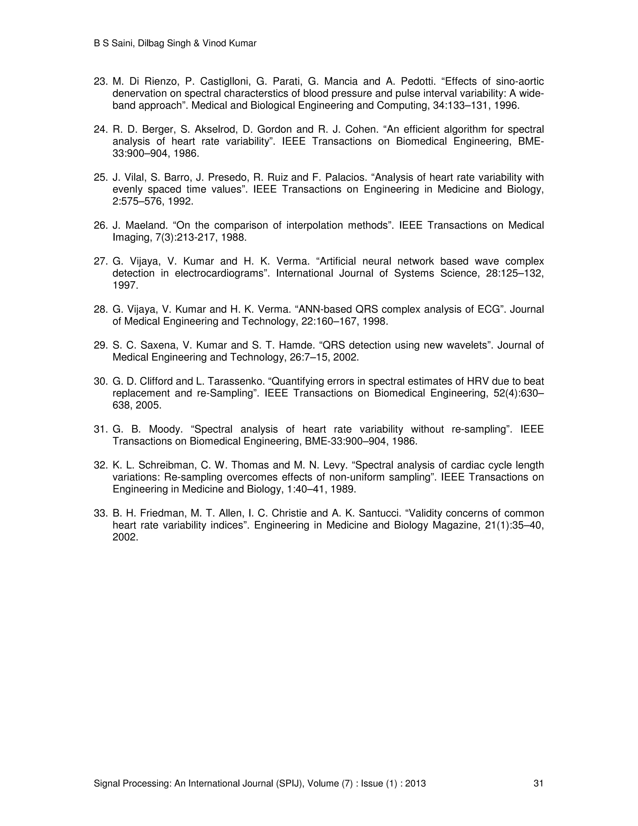 B S Saini, Dilbag Singh & Vinod Kumar
Signal Processing: An International Journal (SPIJ), Volume (7) : Issue (1) : 2013 31
23. M. Di Rienzo, P. Castiglloni, G. Parati, G. Mancia and A. Pedotti. “Effects of sino-aortic
denervation on spectral characterstics of blood pressure and pulse interval variability: A wide-
band approach”. Medical and Biological Engineering and Computing, 34:133–131, 1996.
24. R. D. Berger, S. Akselrod, D. Gordon and R. J. Cohen. “An efficient algorithm for spectral
analysis of heart rate variability”. IEEE Transactions on Biomedical Engineering, BME-
33:900–904, 1986.
25. J. Vilal, S. Barro, J. Presedo, R. Ruiz and F. Palacios. “Analysis of heart rate variability with
evenly spaced time values”. IEEE Transactions on Engineering in Medicine and Biology,
2:575–576, 1992.
26. J. Maeland. “On the comparison of interpolation methods”. IEEE Transactions on Medical
Imaging, 7(3):213-217, 1988.
27. G. Vijaya, V. Kumar and H. K. Verma. “Artificial neural network based wave complex
detection in electrocardiograms”. International Journal of Systems Science, 28:125–132,
1997.
28. G. Vijaya, V. Kumar and H. K. Verma. “ANN-based QRS complex analysis of ECG”. Journal
of Medical Engineering and Technology, 22:160–167, 1998.
29. S. C. Saxena, V. Kumar and S. T. Hamde. “QRS detection using new wavelets”. Journal of
Medical Engineering and Technology, 26:7–15, 2002.
30. G. D. Clifford and L. Tarassenko. “Quantifying errors in spectral estimates of HRV due to beat
replacement and re-Sampling”. IEEE Transactions on Biomedical Engineering, 52(4):630–
638, 2005.
31. G. B. Moody. “Spectral analysis of heart rate variability without re-sampling”. IEEE
Transactions on Biomedical Engineering, BME-33:900–904, 1986.
32. K. L. Schreibman, C. W. Thomas and M. N. Levy. “Spectral analysis of cardiac cycle length
variations: Re-sampling overcomes effects of non-uniform sampling”. IEEE Transactions on
Engineering in Medicine and Biology, 1:40–41, 1989.
33. B. H. Friedman, M. T. Allen, I. C. Christie and A. K. Santucci. “Validity concerns of common
heart rate variability indices”. Engineering in Medicine and Biology Magazine, 21(1):35–40,
2002.
 