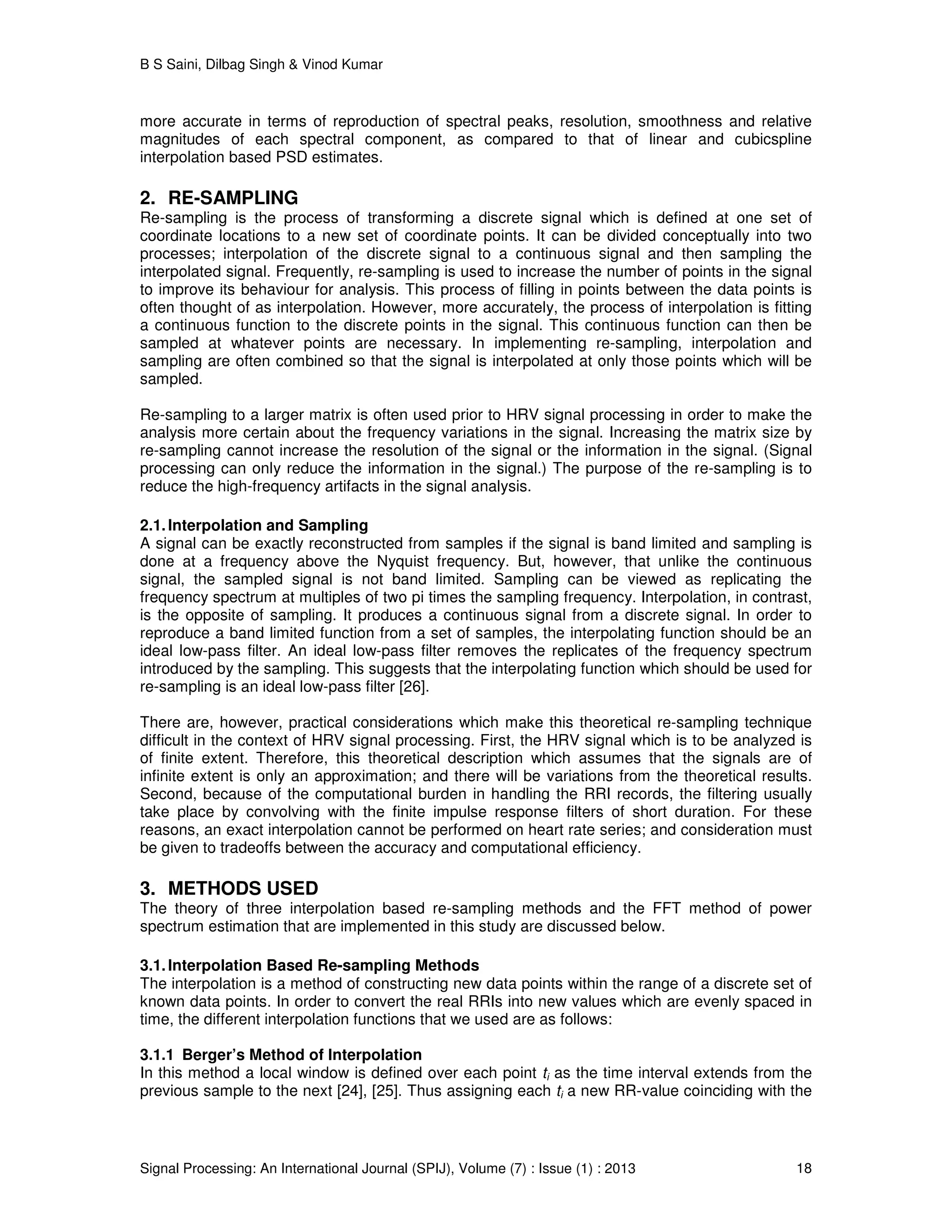 B S Saini, Dilbag Singh & Vinod Kumar
Signal Processing: An International Journal (SPIJ), Volume (7) : Issue (1) : 2013 18
more accurate in terms of reproduction of spectral peaks, resolution, smoothness and relative
magnitudes of each spectral component, as compared to that of linear and cubicspline
interpolation based PSD estimates.
2. RE-SAMPLING
Re-sampling is the process of transforming a discrete signal which is defined at one set of
coordinate locations to a new set of coordinate points. It can be divided conceptually into two
processes; interpolation of the discrete signal to a continuous signal and then sampling the
interpolated signal. Frequently, re-sampling is used to increase the number of points in the signal
to improve its behaviour for analysis. This process of filling in points between the data points is
often thought of as interpolation. However, more accurately, the process of interpolation is fitting
a continuous function to the discrete points in the signal. This continuous function can then be
sampled at whatever points are necessary. In implementing re-sampling, interpolation and
sampling are often combined so that the signal is interpolated at only those points which will be
sampled.
Re-sampling to a larger matrix is often used prior to HRV signal processing in order to make the
analysis more certain about the frequency variations in the signal. Increasing the matrix size by
re-sampling cannot increase the resolution of the signal or the information in the signal. (Signal
processing can only reduce the information in the signal.) The purpose of the re-sampling is to
reduce the high-frequency artifacts in the signal analysis.
2.1.Interpolation and Sampling
A signal can be exactly reconstructed from samples if the signal is band limited and sampling is
done at a frequency above the Nyquist frequency. But, however, that unlike the continuous
signal, the sampled signal is not band limited. Sampling can be viewed as replicating the
frequency spectrum at multiples of two pi times the sampling frequency. Interpolation, in contrast,
is the opposite of sampling. It produces a continuous signal from a discrete signal. In order to
reproduce a band limited function from a set of samples, the interpolating function should be an
ideal low-pass filter. An ideal low-pass filter removes the replicates of the frequency spectrum
introduced by the sampling. This suggests that the interpolating function which should be used for
re-sampling is an ideal low-pass filter [26].
There are, however, practical considerations which make this theoretical re-sampling technique
difficult in the context of HRV signal processing. First, the HRV signal which is to be analyzed is
of finite extent. Therefore, this theoretical description which assumes that the signals are of
infinite extent is only an approximation; and there will be variations from the theoretical results.
Second, because of the computational burden in handling the RRI records, the filtering usually
take place by convolving with the finite impulse response filters of short duration. For these
reasons, an exact interpolation cannot be performed on heart rate series; and consideration must
be given to tradeoffs between the accuracy and computational efficiency.
3. METHODS USED
The theory of three interpolation based re-sampling methods and the FFT method of power
spectrum estimation that are implemented in this study are discussed below.
3.1.Interpolation Based Re-sampling Methods
The interpolation is a method of constructing new data points within the range of a discrete set of
known data points. In order to convert the real RRIs into new values which are evenly spaced in
time, the different interpolation functions that we used are as follows:
3.1.1 Berger’s Method of Interpolation
In this method a local window is defined over each point ti as the time interval extends from the
previous sample to the next [24], [25]. Thus assigning each ti a new RR-value coinciding with the
 