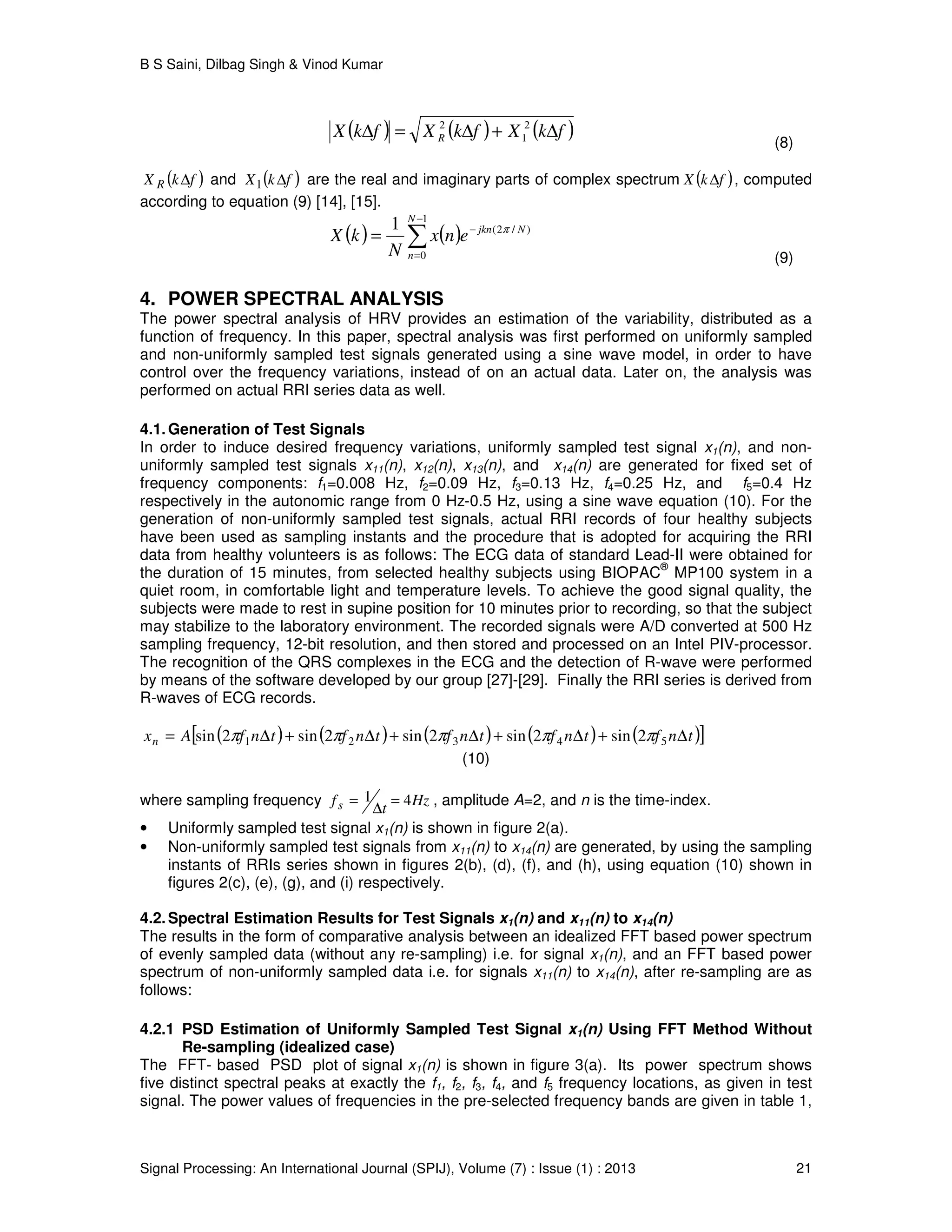 B S Saini, Dilbag Singh & Vinod Kumar
Signal Processing: An International Journal (SPIJ), Volume (7) : Issue (1) : 2013 21
( ) ( ) ( )fkXfkXfkX R ∆+∆=∆ 2
1
2
(8)
( )fkX R ∆ and ( )fkX ∆1 are the real and imaginary parts of complex spectrum ( )fkX ∆ , computed
according to equation (9) [14], [15].
( ) ( )∑
−
=
−
=
1
0
)/2(1 N
n
Njkn
enx
N
kX π
(9)
4. POWER SPECTRAL ANALYSIS
The power spectral analysis of HRV provides an estimation of the variability, distributed as a
function of frequency. In this paper, spectral analysis was first performed on uniformly sampled
and non-uniformly sampled test signals generated using a sine wave model, in order to have
control over the frequency variations, instead of on an actual data. Later on, the analysis was
performed on actual RRI series data as well.
4.1.Generation of Test Signals
In order to induce desired frequency variations, uniformly sampled test signal x1(n), and non-
uniformly sampled test signals x11(n), x12(n), x13(n), and x14(n) are generated for fixed set of
frequency components: f1=0.008 Hz, f2=0.09 Hz, f3=0.13 Hz, f4=0.25 Hz, and f5=0.4 Hz
respectively in the autonomic range from 0 Hz-0.5 Hz, using a sine wave equation (10). For the
generation of non-uniformly sampled test signals, actual RRI records of four healthy subjects
have been used as sampling instants and the procedure that is adopted for acquiring the RRI
data from healthy volunteers is as follows: The ECG data of standard Lead-II were obtained for
the duration of 15 minutes, from selected healthy subjects using BIOPAC
®
MP100 system in a
quiet room, in comfortable light and temperature levels. To achieve the good signal quality, the
subjects were made to rest in supine position for 10 minutes prior to recording, so that the subject
may stabilize to the laboratory environment. The recorded signals were A/D converted at 500 Hz
sampling frequency, 12-bit resolution, and then stored and processed on an Intel PIV-processor.
The recognition of the QRS complexes in the ECG and the detection of R-wave were performed
by means of the software developed by our group [27]-[29]. Finally the RRI series is derived from
R-waves of ECG records.
( ) ( ) ( ) ( ) ( )[ ]tnftnftnftnftnfAxn ∆+∆+∆+∆+∆= 54321 2sin2sin2sin2sin2sin πππππ
(10)
where sampling frequency Hz
t
fs 41 =
∆
= , amplitude A=2, and n is the time-index.
• Uniformly sampled test signal x1(n) is shown in figure 2(a).
• Non-uniformly sampled test signals from x11(n) to x14(n) are generated, by using the sampling
instants of RRIs series shown in figures 2(b), (d), (f), and (h), using equation (10) shown in
figures 2(c), (e), (g), and (i) respectively.
4.2.Spectral Estimation Results for Test Signals x1(n) and x11(n) to x14(n)
The results in the form of comparative analysis between an idealized FFT based power spectrum
of evenly sampled data (without any re-sampling) i.e. for signal x1(n), and an FFT based power
spectrum of non-uniformly sampled data i.e. for signals x11(n) to x14(n), after re-sampling are as
follows:
4.2.1 PSD Estimation of Uniformly Sampled Test Signal x1(n) Using FFT Method Without
Re-sampling (idealized case)
The FFT- based PSD plot of signal x1(n) is shown in figure 3(a). Its power spectrum shows
five distinct spectral peaks at exactly the f1, f2, f3, f4, and f5 frequency locations, as given in test
signal. The power values of frequencies in the pre-selected frequency bands are given in table 1,
 
