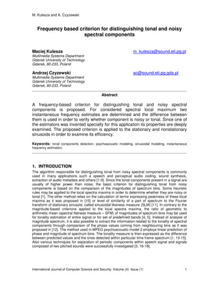 M. Kulesza and A. Czyzewski
International Journal of Computer Science and Security, Volume (4): Issue (1) 1
Frequency based criterion for distinguishing tonal and noisy
spectral components
Maciej Kulesza m_kulesza@sound.eti.pg.pl
Multimedia Systems Department
Gdansk University of Technology
Gdansk, 80-233, Poland
Andrzej Czyzewski ac@sound.eti.pg.gda.pl
Multimedia Systems Department
Gdansk University of Technology
Gdansk, 80-233, Poland
Abstract
A frequency-based criterion for distinguishing tonal and noisy spectral
components is proposed. For considered spectral local maximum two
instantaneous frequency estimates are determined and the difference between
them is used in order to verify whether component is noisy or tonal. Since one of
the estimators was invented specially for this application its properties are deeply
examined. The proposed criterion is applied to the stationary and nonstationary
sinusoids in order to examine its efficiency.
Keywords: tonal components detection, psychoacoustic modeling, sinusoidal modeling, instantaneous
frequency estimation.
1. INTRODUCTION
The algorithm responsible for distinguishing tonal from noisy spectral components is commonly
used in many applications such a speech and perceptual audio coding, sound synthesis,
extraction of audio metadata and others [1-9]. Since the tonal components present in a signal are
usually of higher power than noise, the basic criterion for distinguishing tonal from noisy
components is based on the comparison of the magnitudes of spectrum bins. Some heuristic
rules may be applied to the local spectra maxima in order to determine whether they are noisy or
tonal [1]. The other method relies on the calculation of terms expressing peakiness of these local
maxima as it was proposed in [10] or level of similarity of a part of spectrum to the Fourier
transform of stationary sinusoid, called sinusoidal likeness measure (SLM) [11]. In contrary to the
magnitude-based criterions applied to the local spectra maxima, the ratio of geometric to
arithmetic mean (spectral flatness measure – SFM) of magnitudes of spectrum bins may be used
for tonality estimation of entire signal or for set of predefined bands [4, 5]. Instead of analysis of
magnitude spectrum, it is also possible to extract the information related to the tonality of spectral
components through comparison of the phase values coming from neighbouring bins as it was
proposed in [12]. The method used in MPEG psychoacoustic model 2 employs linear prediction of
phase and magnitude of spectrum bins. The tonality measure is then expressed as the difference
between predicted values and the ones detected within particular time frame spectrum [1, 13-15].
Also various techniques for separation of periodic components within speech signal and signals
composed of two pitched sounds were successfully investigated [3, 16-18].
 