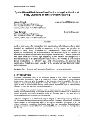 Negar Ahmadi & Reza Berangi
Signal Processing – An International Journal (SPIJ), Volume (4) : Issue (2) 123
Symbol Based Modulation Classification using Combination of
Fuzzy Clustering and Hierarchical Clustering
Negar Ahmadi negar.ahmadi670@gmail.com
Department of Computer Engineering
Iran University of Science and Technology
Narmak, Tehran, Post Code: 1684613114, Iran
Reza Berangi rberangi@iust.ac.ir
Department of Computer Engineering
Iran University of Science and Technology
Narmak, Tehran, Post Code: 1684613114, Iran
Abstract
Most of approaches for recognition and classification of modulation have been
founded on modulated signal’s components. In this paper, we develop an
algorithm using fuzzy clustering and consequently hierarchical clustering
algorithms considering the constellation of the received signal to identify the
modulation types of the communication signals automatically. The simulation that
has been conducted shows high capability of this method for recognition of
modulation levels in the presence of noise and also, this method is applicable to
digital modulations of arbitrary size and dimensionality. In addition this
classification finds the decision boundary of the signal which is critical information
for bit detection.
Keywords: Fuzzy C-means, AMR, Modulation Classification, Hierarchical Clustering.
1. INTRODUCTION
Modulation classification (MC) is an important subject in both military and commercial
communication applications. This is a challenging problem, especially in non-cooperative
environments, where no prior knowledge on the incoming signal is available. The aim of
modulation classification (MC) [1-5] is to identify the modulation type [6] of a Communication
signal. It plays an important role in many communication applications such as software radio,
intelligent modem, and electronic surveillance system [7].
In many military communication situations such as reconnaissance, surveillance and electronic
warfare, an indispensable step is to classify automatically the modulation types of the received
signals. Automatic modulation recognition plays an important role in civil fields such as
interference identification and spectrum management.
Modulation recognition is an intermediate step on the path to full message recovery. As such, it
lies somewhere between low level energy detection and a full fledged demodulation. Therefore,
correct recovery of the message per se is not an objective, or even a requirement [8, 9]. The
existing methods for modulation classification span four main approaches. Statistical pattern
recognition, decision theoretic (Maximum Likelihood), M-th law non-linearity and filtering and ad
hoc [10, 11].
 