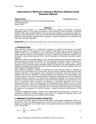 Hassan Farsi
Signal Processing: An International Journal (SPIJ), Volume (4); Issue (1) 17
Improvement of Minimum Tracking in Minimum Statistics Noise
Estimation Method
Hassan Farsi hfarsi@birjand.ac.ir
Department of Electronics and Communications Engineering,
University of Birjand,
Birjand, IRAN.
Abstract
Noise spectrum estimation is a fundamental component of speech enhancement and speech
recognition systems. In this paper we propose a new method for minimum tracking in Minimum
Statistics (MS) noise estimation method. This noise estimation algorithm is proposed for highly non-
stationary noise environments. This was confirmed with formal listening tests which indicated that the
proposed noise estimation algorithm when integrated in speech enhancement was preferred over
other noise estimation algorithms.
Keywords: Speech enhancement, Statistics noise, noise cancellation, Short time Fourier transform
1. INTRODUCTION
Noise spectrum estimation is a fundamental component of speech enhancement and speech
recognition systems. The robustness of such systems, particularly under low signal-to-noise ratio
(SNR) conditions and non-stationary noise environments, is greatly affected by the capability to
reliably track fast variations in the statistics of the noise. Traditional noise estimation methods, which
are based on voice activity detectors (VAD's), restrict the update of the estimate to periods of speech
absence.
Additionally, VAD's are generally difficult to tune and their reliability severely deteriorates for weak
speech components and low input SNR [1], [2], [3]. Alternative techniques, based on histograms in
the power spectral domain [4], [5], [6], are computationally expensive, require much memory
resources, and do not perform well in low SNR conditions. Furthermore, the signal segments used for
building the histograms are typically of several hundred milliseconds, and thus the update rate of the
noise estimate is essentially moderate.
Martin (2001)[7] proposed a method for estimating the noise spectrum based on tracking the
minimum of the noisy speech over a finite window. As the minimum is typically smaller than the mean,
unbiased estimates of noise spectrum were computed by introducing a bias factor based on the
statistics of the minimum estimates. The main drawback of this method is that it takes slightly more
than the duration of the minimum-search window to update the noise spectrum when the noise floor
increases abruptly. Moreover, this method may occasionally attenuate low energy phonemes,
particularly if the minimum search window is too short [8]. These limitations can be overcome, at the
price of significantly higher complexity, by adapting the smoothing parameter and the bias
compensation factor in time and frequency [9]. A computationally more efficient minimum tracking
scheme is presented in [10]. Its main drawbacks are the very slow update rate of the noise estimate in
case of a sudden rise in the noise energy level, and its tendency to cancel the signal [1].In this paper
we propose a new approach for minimum tracking , resulted improving the performance of MS
method.
The paper is organized as follows. In Section II, we present the MS noise estimator. In Section III, we
introduce an method for minimum tracking, and in section IV, evaluate the proposed method, and
discuss experimental results, which validate its effectiveness.
2. MINIMUM STATISTICS NOISE ESTIMATOR
Let x(n) and d(n) denote speech and uncorrelated additive noise signals, respectively, where n is a
discrete-time index. The observed signal y(n), given by y(n)=x(n)+d(n), is divided into overlapping
frames by the application of a window function and analyzed using the short-time Fourier transform
(STFT). Specifically,
(1)
 