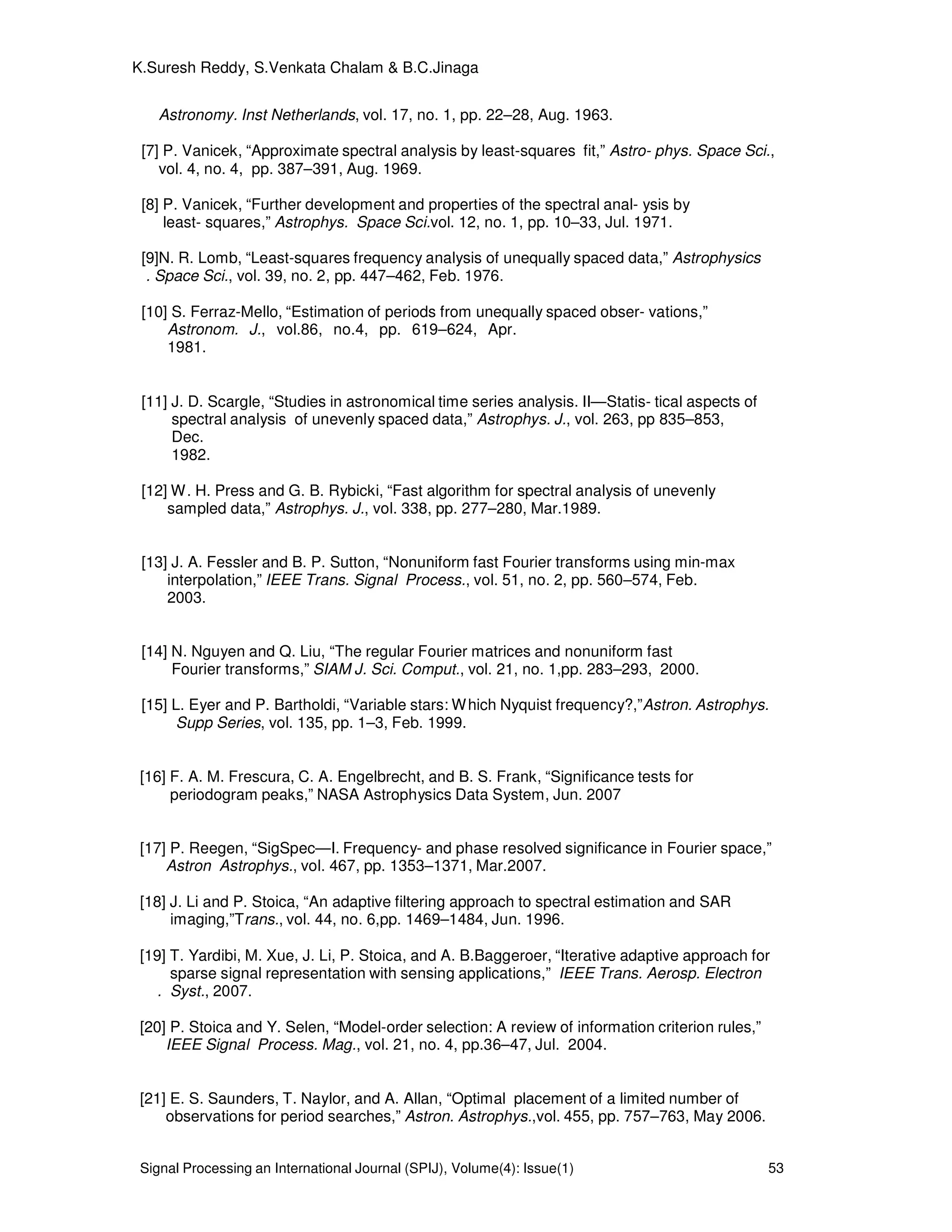 Signal Processing an International Journal (SPIJ), Volume(4): Issue(1) 53
K.Suresh Reddy, S.Venkata Chalam & B.C.Jinaga
Astronomy. Inst Netherlands, vol. 17, no. 1, pp. 22–28, Aug. 1963.
[7] P. Vanicek, “Approximate spectral analysis by least-squares fit,” Astro- phys. Space Sci.,
vol. 4, no. 4, pp. 387–391, Aug. 1969.
[8] P. Vanicek, “Further development and properties of the spectral anal- ysis by
least- squares,” Astrophys. Space Sci.vol. 12, no. 1, pp. 10–33, Jul. 1971.
[9]N. R. Lomb, “Least-squares frequency analysis of unequally spaced data,” Astrophysics
. Space Sci., vol. 39, no. 2, pp. 447–462, Feb. 1976.
[10] S. Ferraz-Mello, “Estimation of periods from unequally spaced obser- vations,”
Astronom. J., vol.86, no.4, pp. 619–624, Apr.
1981.
[11] J. D. Scargle, “Studies in astronomical time series analysis. II—Statis- tical aspects of
spectral analysis of unevenly spaced data,” Astrophys. J., vol. 263, pp 835–853,
Dec.
1982.
[12] W. H. Press and G. B. Rybicki, “Fast algorithm for spectral analysis of unevenly
sampled data,” Astrophys. J., vol. 338, pp. 277–280, Mar.1989.
[13] J. A. Fessler and B. P. Sutton, “Nonuniform fast Fourier transforms using min-max
interpolation,” IEEE Trans. Signal Process., vol. 51, no. 2, pp. 560–574, Feb.
2003.
[14] N. Nguyen and Q. Liu, “The regular Fourier matrices and nonuniform fast
Fourier transforms,” SIAM J. Sci. Comput., vol. 21, no. 1,pp. 283–293, 2000.
[15] L. Eyer and P. Bartholdi, “Variable stars: Which Nyquist frequency?,”Astron. Astrophys.
Supp Series, vol. 135, pp. 1–3, Feb. 1999.
[16] F. A. M. Frescura, C. A. Engelbrecht, and B. S. Frank, “Significance tests for
periodogram peaks,” NASA Astrophysics Data System, Jun. 2007
[17] P. Reegen, “SigSpec—I. Frequency- and phase resolved significance in Fourier space,”
Astron Astrophys., vol. 467, pp. 1353–1371, Mar.2007.
[18] J. Li and P. Stoica, “An adaptive filtering approach to spectral estimation and SAR
imaging,”Trans., vol. 44, no. 6,pp. 1469–1484, Jun. 1996.
[19] T. Yardibi, M. Xue, J. Li, P. Stoica, and A. B.Baggeroer, “Iterative adaptive approach for
sparse signal representation with sensing applications,” IEEE Trans. Aerosp. Electron
. Syst., 2007.
[20] P. Stoica and Y. Selen, “Model-order selection: A review of information criterion rules,”
IEEE Signal Process. Mag., vol. 21, no. 4, pp.36–47, Jul. 2004.
[21] E. S. Saunders, T. Naylor, and A. Allan, “Optimal placement of a limited number of
observations for period searches,” Astron. Astrophys.,vol. 455, pp. 757–763, May 2006.
 