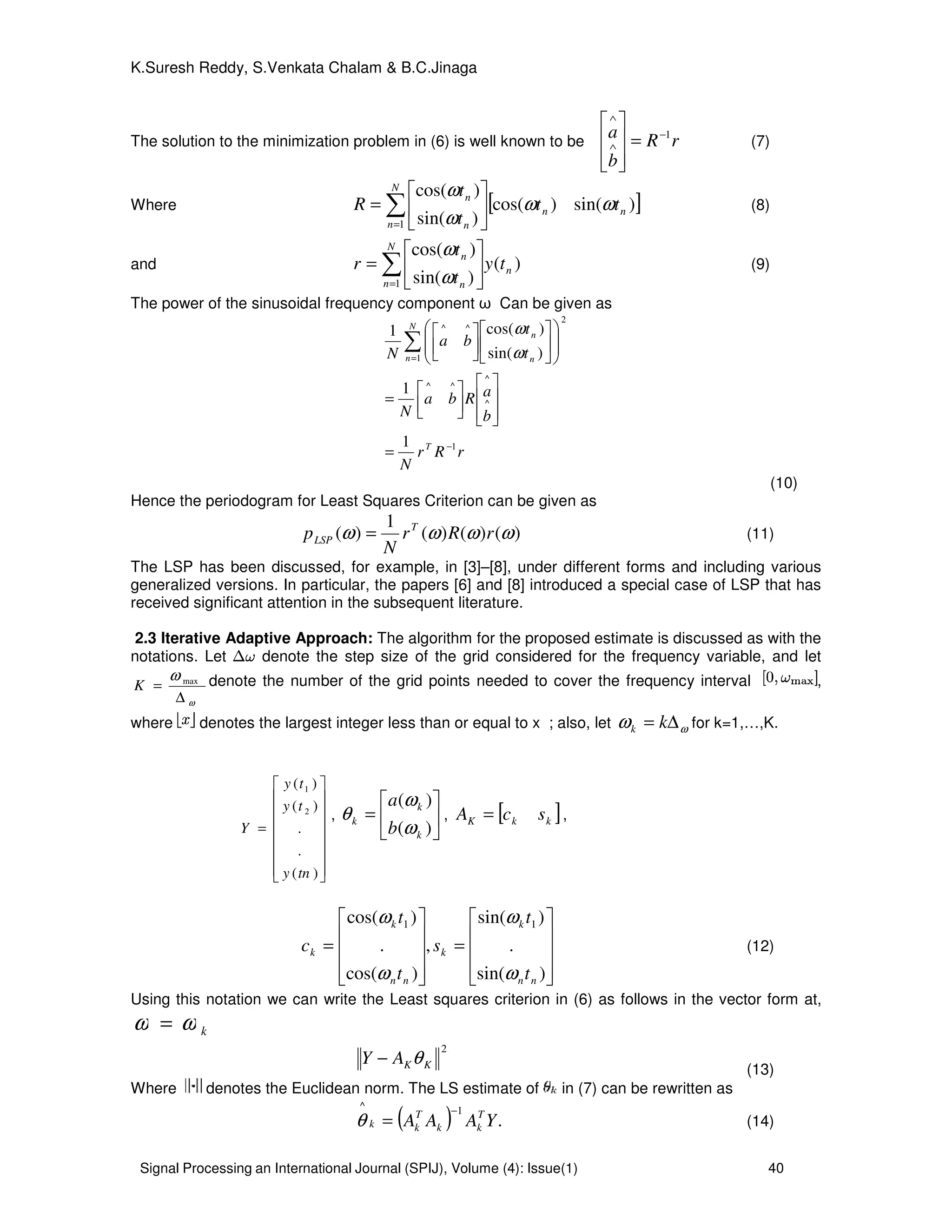 Signal Processing an International Journal (SPIJ), Volume (4): Issue(1) 40
K.Suresh Reddy, S.Venkata Chalam & B.C.Jinaga
The solution to the minimization problem in (6) is well known to be rR
b
a 1−
∧
∧
=








(7)
Where [ ])sin()cos(
)sin(
)cos(
1
nn
N
n n
n
tt
t
t
R ωω
ω
ω
∑=






= (8)
and )(
)sin(
)cos(
1
n
N
n n
n
ty
t
t
r ∑=






=
ω
ω
(9)
The power of the sinusoidal frequency component ω Can be given as
rRr
N
b
aRba
N
t
t
ba
N
T
N
n n
n
1
^
^
^^
2
1
^^
1
1
)sin(
)cos(1
−
=
=












=


















∑ ω
ω
(10)
Hence the periodogram for Least Squares Criterion can be given as
)()()(
1
)( ωωωω rRr
N
p T
LSP = (11)
The LSP has been discussed, for example, in [3]–[8], under different forms and including various
generalized versions. In particular, the papers [6] and [8] introduced a special case of LSP that has
received significant attention in the subsequent literature.
2.3 Iterative Adaptive Approach: The algorithm for the proposed estimate is discussed as with the
notations. Let denote the step size of the grid considered for the frequency variable, and let
ω
ω
∆
= max
K denote the number of the grid points needed to cover the frequency interval ,
where denotes the largest integer less than or equal to x ; also, let ωω ∆= kk for k=1,…,K.
















=
)(
.
.
)(
)(
2
1
tny
ty
ty
Y
, 





=
)(
)(
k
k
k
b
a
ω
ω
θ , [ ]kkK scA = ,










=










=
)sin(
.
)sin(
,
)cos(
.
)cos( 11
nn
k
k
nn
k
k
t
t
s
t
t
c
ω
ω
ω
ω
(12)
Using this notation we can write the Least squares criterion in (6) as follows in the vector form at,
kωω =
2
KKAY θ−
(13)
Where denotes the Euclidean norm. The LS estimate of in (7) can be rewritten as
( ) .
1^
YAAA T
kk
T
kk
−
=θ (14)
 