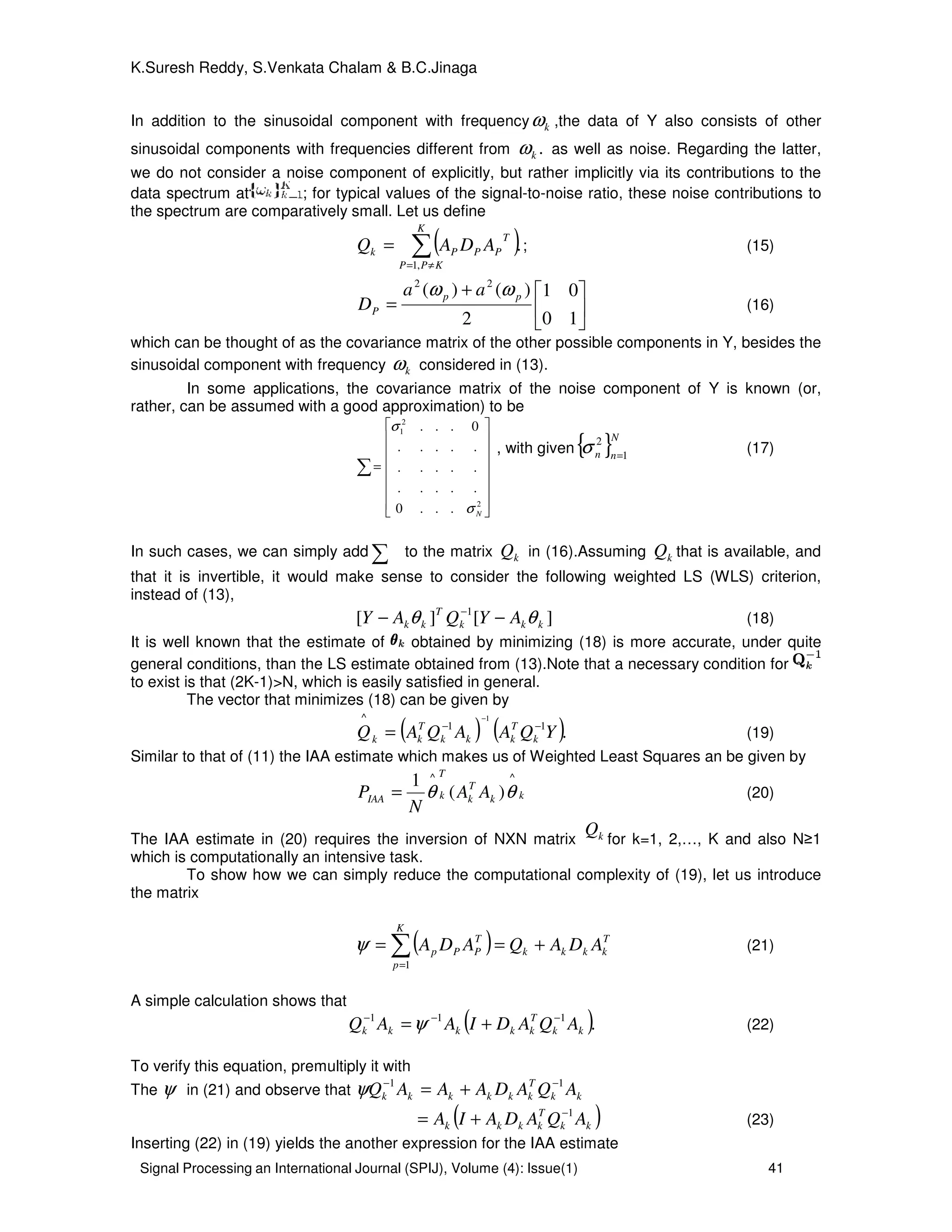 Signal Processing an International Journal (SPIJ), Volume (4): Issue(1) 41
K.Suresh Reddy, S.Venkata Chalam & B.C.Jinaga
In addition to the sinusoidal component with frequency kω ,the data of Y also consists of other
sinusoidal components with frequencies different from .kω as well as noise. Regarding the latter,
we do not consider a noise component of explicitly, but rather implicitly via its contributions to the
data spectrum at ; for typical values of the signal-to-noise ratio, these noise contributions to
the spectrum are comparatively small. Let us define
( ).
,1
∑≠=
=
K
KPP
T
PPPk ADAQ ; (15)





+
=
10
01
2
)()( 22
pp
P
aa
D
ωω
(16)
which can be thought of as the covariance matrix of the other possible components in Y, besides the
sinusoidal component with frequency kω considered in (13).
In some applications, the covariance matrix of the noise component of Y is known (or,
rather, can be assumed with a good approximation) to be
∑
















=
2
2
1
...0
.....
.....
.....
0...
Nσ
σ
, with given{ }N
nn 1
2
=
σ (17)
In such cases, we can simply add ∑ to the matrix kQ in (16).Assuming kQ that is available, and
that it is invertible, it would make sense to consider the following weighted LS (WLS) criterion,
instead of (13),
][][ 1
kkk
T
kk AYQAY θθ −− −
(18)
It is well known that the estimate of obtained by minimizing (18) is more accurate, under quite
general conditions, than the LS estimate obtained from (13).Note that a necessary condition for
to exist is that (2K-1)>N, which is easily satisfied in general.
The vector that minimizes (18) can be given by
( ) ( ).11
^ 1
YQAAQAQ k
T
kkk
T
kk
−−
−
= (19)
Similar to that of (11) the IAA estimate which makes us of Weighted Least Squares an be given by
kk
T
k
T
kIAA AA
N
P
^^
)(
1
θθ= (20)
The IAA estimate in (20) requires the inversion of NXN matrix kQ
for k=1, 2,…, K and also N≥1
which is computationally an intensive task.
To show how we can simply reduce the computational complexity of (19), let us introduce
the matrix
( ) T
kkkk
K
p
T
PPp ADAQADA +== ∑=1
ψ (21)
A simple calculation shows that
( ).111
kk
T
kkkkk AQADIAAQ −−−
+=ψ (22)
To verify this equation, premultiply it with
The ψ in (21) and observe that kk
T
kkkkkk AQADAAAQ 11 −−
+=ψ
( )kk
T
kkkk AQADAIA 1−
+= (23)
Inserting (22) in (19) yields the another expression for the IAA estimate
 
