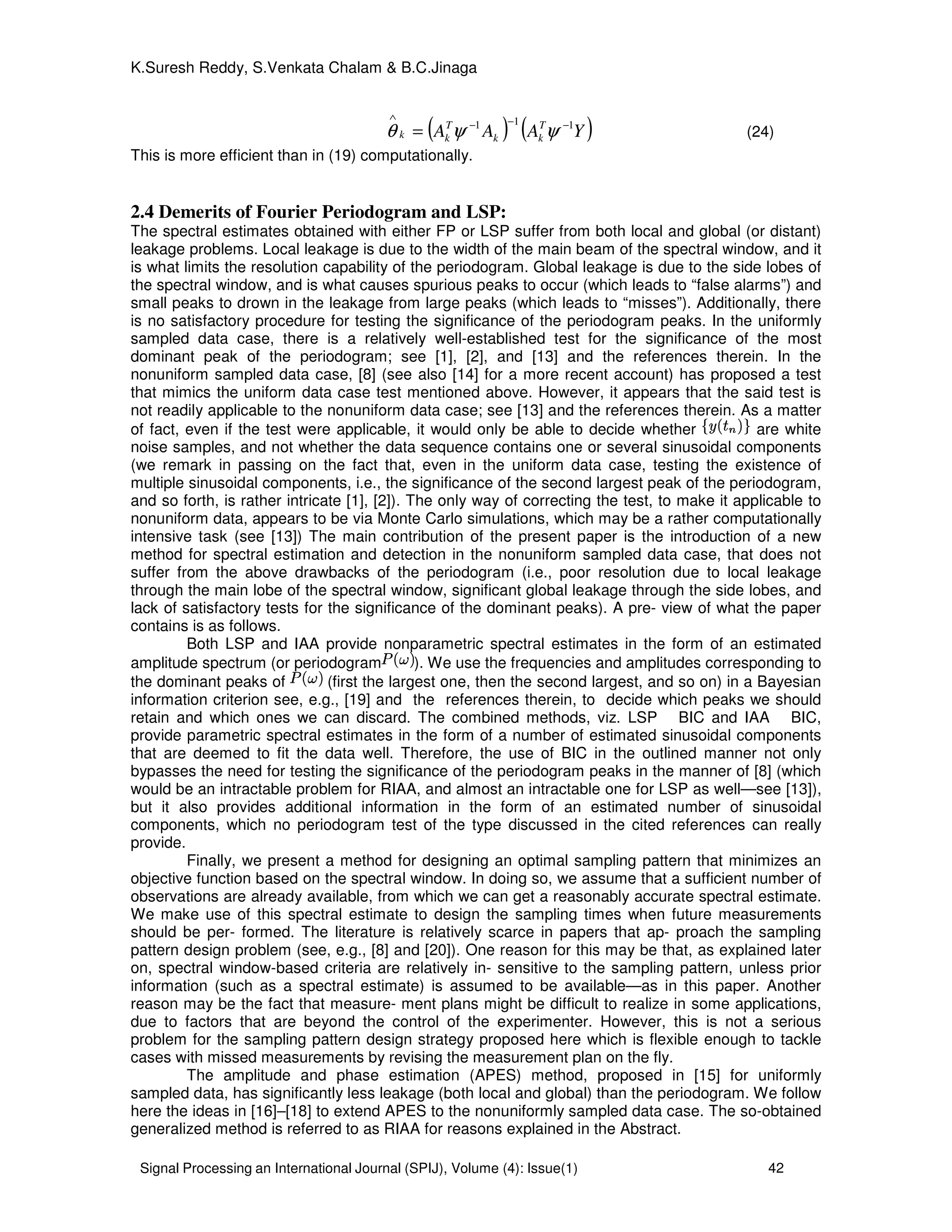 Signal Processing an International Journal (SPIJ), Volume (4): Issue(1) 42
K.Suresh Reddy, S.Venkata Chalam & B.C.Jinaga
( ) ( )YAAA T
kk
T
kk
111 −−−
∧
= ψψθ (24)
This is more efficient than in (19) computationally.
2.4 Demerits of Fourier Periodogram and LSP:
The spectral estimates obtained with either FP or LSP suffer from both local and global (or distant)
leakage problems. Local leakage is due to the width of the main beam of the spectral window, and it
is what limits the resolution capability of the periodogram. Global leakage is due to the side lobes of
the spectral window, and is what causes spurious peaks to occur (which leads to “false alarms”) and
small peaks to drown in the leakage from large peaks (which leads to “misses”). Additionally, there
is no satisfactory procedure for testing the significance of the periodogram peaks. In the uniformly
sampled data case, there is a relatively well-established test for the significance of the most
dominant peak of the periodogram; see [1], [2], and [13] and the references therein. In the
nonuniform sampled data case, [8] (see also [14] for a more recent account) has proposed a test
that mimics the uniform data case test mentioned above. However, it appears that the said test is
not readily applicable to the nonuniform data case; see [13] and the references therein. As a matter
of fact, even if the test were applicable, it would only be able to decide whether are white
noise samples, and not whether the data sequence contains one or several sinusoidal components
(we remark in passing on the fact that, even in the uniform data case, testing the existence of
multiple sinusoidal components, i.e., the significance of the second largest peak of the periodogram,
and so forth, is rather intricate [1], [2]). The only way of correcting the test, to make it applicable to
nonuniform data, appears to be via Monte Carlo simulations, which may be a rather computationally
intensive task (see [13]) The main contribution of the present paper is the introduction of a new
method for spectral estimation and detection in the nonuniform sampled data case, that does not
suffer from the above drawbacks of the periodogram (i.e., poor resolution due to local leakage
through the main lobe of the spectral window, significant global leakage through the side lobes, and
lack of satisfactory tests for the significance of the dominant peaks). A pre- view of what the paper
contains is as follows.
Both LSP and IAA provide nonparametric spectral estimates in the form of an estimated
amplitude spectrum (or periodogram ). We use the frequencies and amplitudes corresponding to
the dominant peaks of (first the largest one, then the second largest, and so on) in a Bayesian
information criterion see, e.g., [19] and the references therein, to decide which peaks we should
retain and which ones we can discard. The combined methods, viz. LSP BIC and IAA BIC,
provide parametric spectral estimates in the form of a number of estimated sinusoidal components
that are deemed to fit the data well. Therefore, the use of BIC in the outlined manner not only
bypasses the need for testing the significance of the periodogram peaks in the manner of [8] (which
would be an intractable problem for RIAA, and almost an intractable one for LSP as well—see [13]),
but it also provides additional information in the form of an estimated number of sinusoidal
components, which no periodogram test of the type discussed in the cited references can really
provide.
Finally, we present a method for designing an optimal sampling pattern that minimizes an
objective function based on the spectral window. In doing so, we assume that a sufficient number of
observations are already available, from which we can get a reasonably accurate spectral estimate.
We make use of this spectral estimate to design the sampling times when future measurements
should be per- formed. The literature is relatively scarce in papers that ap- proach the sampling
pattern design problem (see, e.g., [8] and [20]). One reason for this may be that, as explained later
on, spectral window-based criteria are relatively in- sensitive to the sampling pattern, unless prior
information (such as a spectral estimate) is assumed to be available—as in this paper. Another
reason may be the fact that measure- ment plans might be difficult to realize in some applications,
due to factors that are beyond the control of the experimenter. However, this is not a serious
problem for the sampling pattern design strategy proposed here which is flexible enough to tackle
cases with missed measurements by revising the measurement plan on the fly.
The amplitude and phase estimation (APES) method, proposed in [15] for uniformly
sampled data, has significantly less leakage (both local and global) than the periodogram. We follow
here the ideas in [16]–[18] to extend APES to the nonuniformly sampled data case. The so-obtained
generalized method is referred to as RIAA for reasons explained in the Abstract.
 