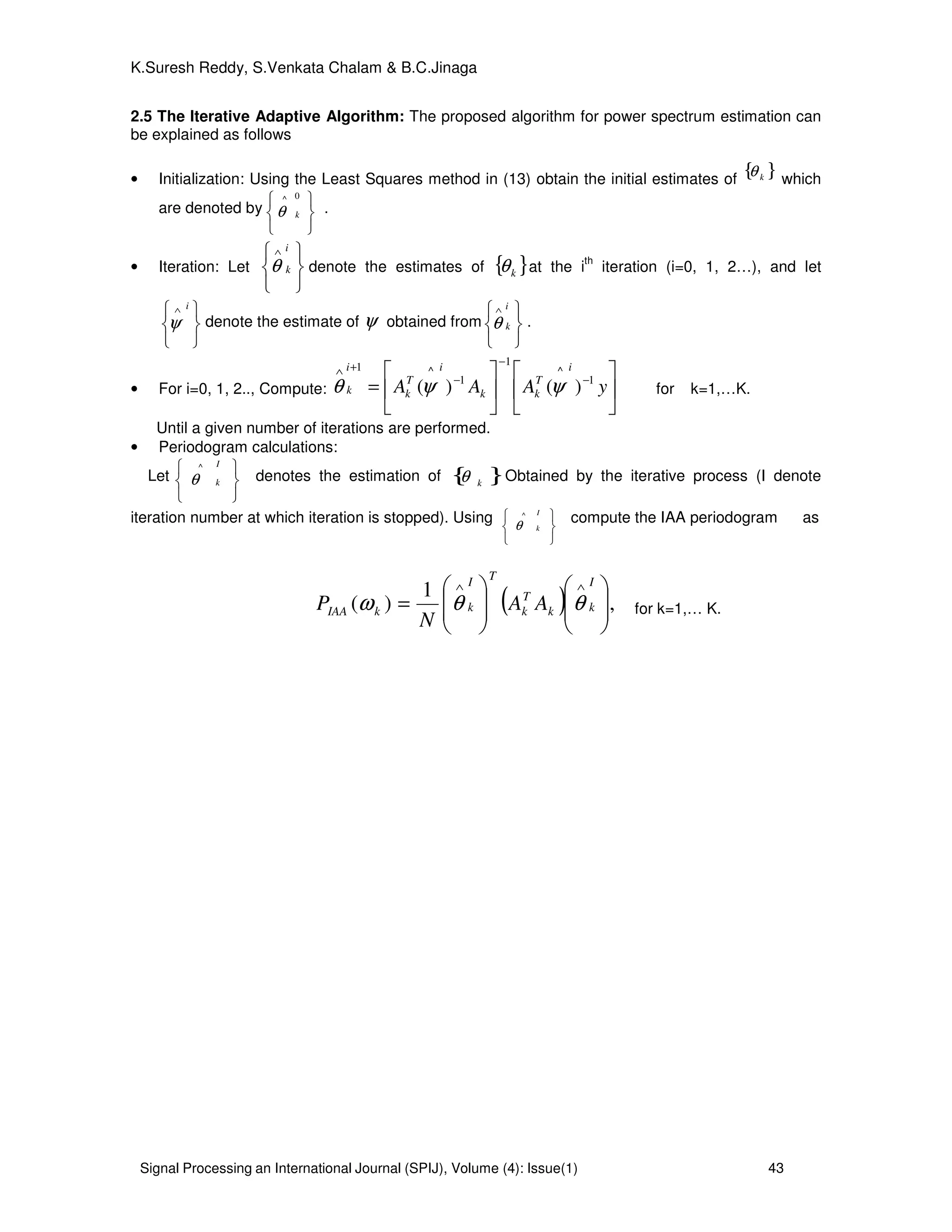 Signal Processing an International Journal (SPIJ), Volume (4): Issue(1) 43
K.Suresh Reddy, S.Venkata Chalam & B.C.Jinaga
2.5 The Iterative Adaptive Algorithm: The proposed algorithm for power spectrum estimation can
be explained as follows
• Initialization: Using the Least Squares method in (13) obtain the initial estimates of
{ }kθ which
are denoted by





 0^
kθ .
• Iteration: Let





 ∧ i
kθ denote the estimates of { }kθ at the i
th
iteration (i=0, 1, 2…), and let





 ∧ i
ψ denote the estimate of ψ obtained from





∧ i
kθ .
• For i=0, 1, 2.., Compute: 











= −
−
−
+∧
yAAA
i
T
kk
i
T
k
i
k
1
^
1
1
^1
)()( ψψθ for k=1,…K.
Until a given number of iterations are performed.
• Periodogram calculations:
Let





 I
k
^
θ denotes the estimation of { }kθ Obtained by the iterative process (I denote
iteration number at which iteration is stopped). Using





 I
k
^
θ
compute the IAA periodogram as
( ) ,
1
)( 















=
∧∧ I
kk
T
k
TI
kkIAA AA
N
P θθω for k=1,… K.
 
