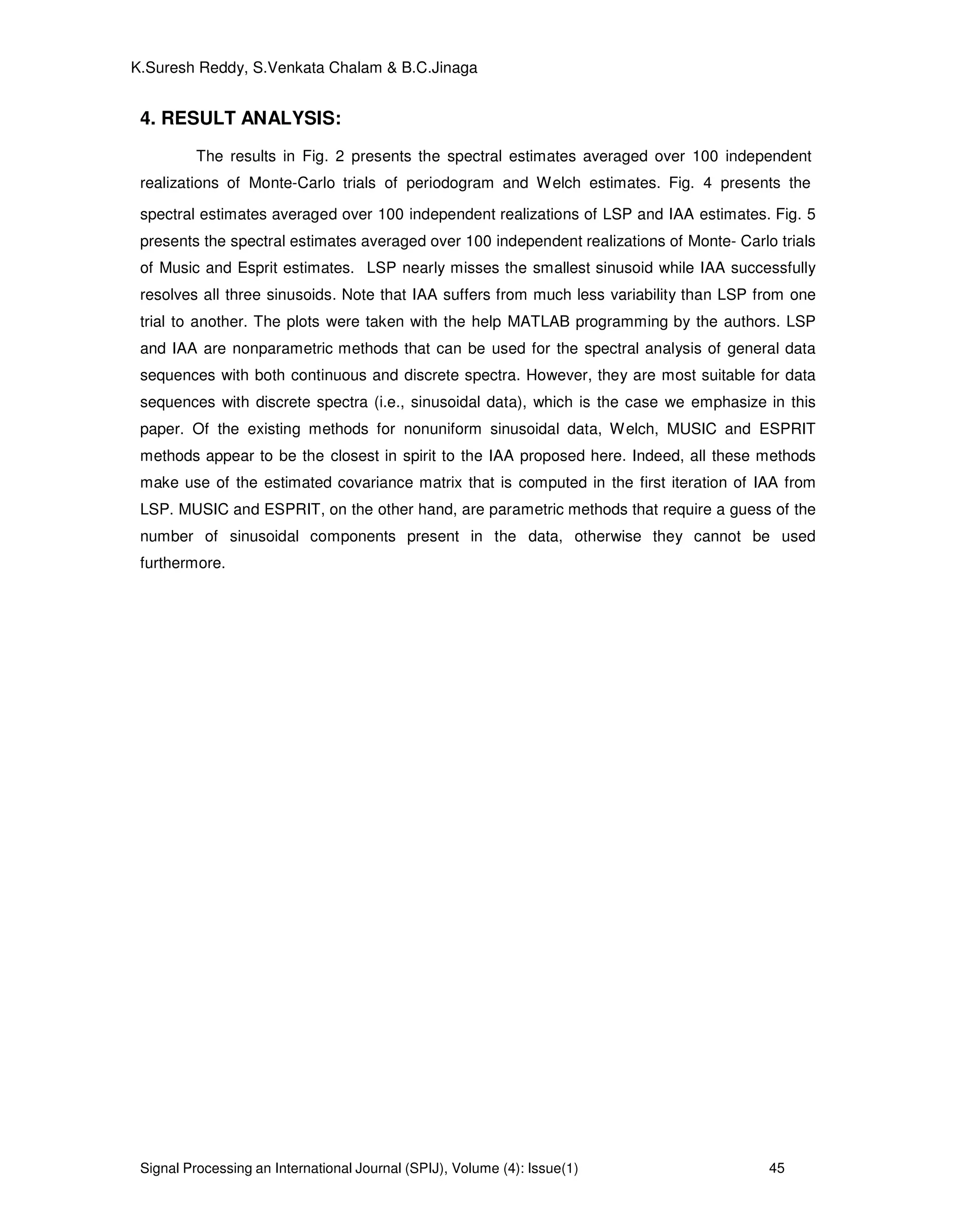 Signal Processing an International Journal (SPIJ), Volume (4): Issue(1) 45
K.Suresh Reddy, S.Venkata Chalam & B.C.Jinaga
4. RESULT ANALYSIS:
The results in Fig. 2 presents the spectral estimates averaged over 100 independent
realizations of Monte-Carlo trials of periodogram and Welch estimates. Fig. 4 presents the
spectral estimates averaged over 100 independent realizations of LSP and IAA estimates. Fig. 5
presents the spectral estimates averaged over 100 independent realizations of Monte- Carlo trials
of Music and Esprit estimates. LSP nearly misses the smallest sinusoid while IAA successfully
resolves all three sinusoids. Note that IAA suffers from much less variability than LSP from one
trial to another. The plots were taken with the help MATLAB programming by the authors. LSP
and IAA are nonparametric methods that can be used for the spectral analysis of general data
sequences with both continuous and discrete spectra. However, they are most suitable for data
sequences with discrete spectra (i.e., sinusoidal data), which is the case we emphasize in this
paper. Of the existing methods for nonuniform sinusoidal data, Welch, MUSIC and ESPRIT
methods appear to be the closest in spirit to the IAA proposed here. Indeed, all these methods
make use of the estimated covariance matrix that is computed in the first iteration of IAA from
LSP. MUSIC and ESPRIT, on the other hand, are parametric methods that require a guess of the
number of sinusoidal components present in the data, otherwise they cannot be used
furthermore.
 