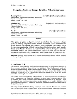 B. Chen, J. Hu & Y. Zhu
Signal Processing: An International Journal (SPIJ), Volume (4); Issue (2) 114
Computing Maximum Entropy Densities: A Hybrid Approach
Badong Chen chenbd04@mails.tsinghua.edu.cn
Department of Precision Instruments and Mechanology
Tsinghua University
Beijing, 100084, P. R. China
Jinchun Hu hujinchun@ tsinghua.edu.cn
Department of Precision Instruments and Mechanology
Tsinghua University
Beijing, 100084, P. R. China
Yu Zhu zhuyu@tsinghua.edu.cn
Department of Precision Instruments and Mechanology
Tsinghua University
Beijing, 100084, P. R. China
Abstract
This paper proposes a hybrid method to calculate the maximum entropy
(MaxEnt) density subject to known moment constraints, which combines the
linear equation (LE) method and Newton’s method together. The new approach
is more computationally efficient than ordinary Newton’s method as it usually
takes fewer Newton iterations to reach the final solution. Compared with the
simple LE method, the hybrid algorithm will produce a more accurate solution.
Numerical examples confirm the excellent performance of the proposed method.
Keywords: Maximum entropy principle (MEP), maximum entropy density, Lagrange multiplier, Newton’s
method, hybrid algorithm.
1. INTRODUCTION
The maximum entropy (MaxEnt) density is obtained by maximizing an entropy measure subject to
known moment constraints. The underlying theoretical basis of the MaxEnt density is Jaynes’
Maximum Entropy Principle (MEP), which states that among all the distributions that satisfy
certain constraints (say the moment constraints), one should choose the distribution that
maximizes the entropy [1, 2, 3]. The distribution determined by MEP fits the known data without
committing extensively to unseen data.
The MaxEnt density provides flexible and powerful tool for density approximation and estimation
since it nests a wide range of statistical distributions as special cases, yet, according to the MEP,
it yields the most uniform (unbiased) density estimation conditioned on the available a priori
knowledge. In fact, most known distributions can be regarded as the MaxEnt distribution with
certain moment constrains [2]. The MaxEnt density has found applications in many areas (see [2]
for typical examples).
The computation of the MaxEnt density, however, is not an easy task. This is in part, because
that the maximization of the entropy is usually achieved through the use of Lagrange multipliers
 