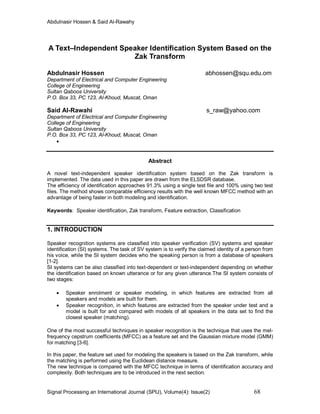 Abdulnasir Hossen & Said Al-Rawahy
Signal Processing an International Journal (SPIJ), Volume(4): Issue(2) 68
A Text–Independent Speaker Identification System Based on the
Zak Transform
Abdulnasir Hossen abhossen@squ.edu.om
Department of Electrical and Computer Engineering
College of Engineering
Sultan Qaboos University
P.O. Box 33, PC 123, Al-Khoud, Muscat, Oman
Said Al-Rawahi s_raw@yahoo.com
Department of Electrical and Computer Engineering
College of Engineering
Sultan Qaboos University
P.O. Box 33, PC 123, Al-Khoud, Muscat, Oman

Abstract
A novel text-independent speaker identification system based on the Zak transform is
implemented. The data used in this paper are drawn from the ELSDSR database.
The efficiency of identification approaches 91.3% using a single test file and 100% using two test
files. The method shows comparable efficiency results with the well known MFCC method with an
advantage of being faster in both modeling and identification.
Keywords: Speaker identification, Zak transform, Feature extraction, Classification
1. INTRODUCTION
Speaker recognition systems are classified into speaker verification (SV) systems and speaker
identification (SI) systems. The task of SV system is to verify the claimed identity of a person from
his voice, while the SI system decides who the speaking person is from a database of speakers
[1-2].
SI systems can be also classified into text-dependent or text-independent depending on whether
the identification based on known utterance or for any given utterance.The SI system consists of
two stages:
 Speaker enrolment or speaker modeling, in which features are extracted from all
speakers and models are built for them.
 Speaker recognition, in which features are extracted from the speaker under test and a
model is built for and compared with models of all speakers in the data set to find the
closest speaker (matching).
One of the most successful techniques in speaker recognition is the technique that uses the mel-
frequency cepstrum coefficients (MFCC) as a feature set and the Gaussian mixture model (GMM)
for matching [3-6].
In this paper, the feature set used for modeling the speakers is based on the Zak transform, while
the matching is performed using the Euclidean distance measure.
The new technique is compared with the MFCC technique in terms of identification accuracy and
complexity. Both techniques are to be introduced in the next section.
 