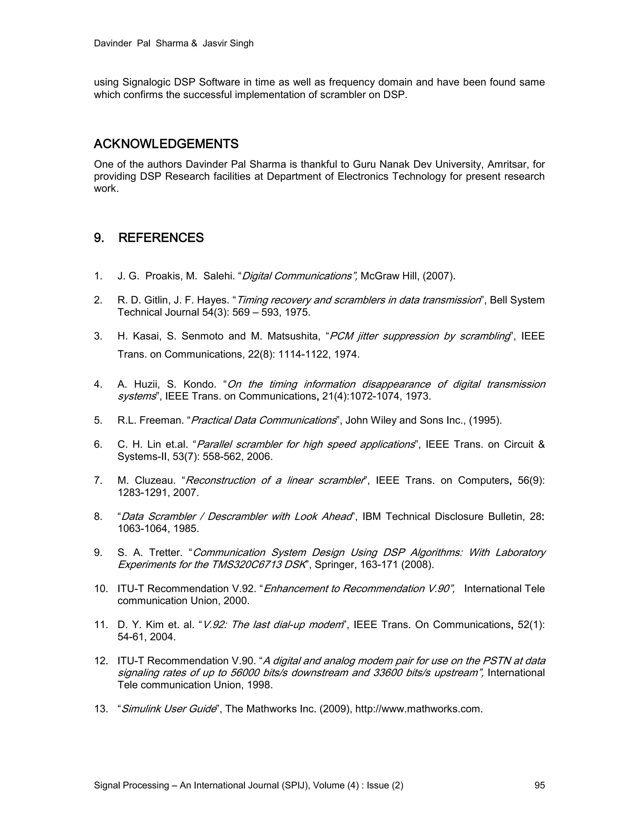Davinder Pal Sharma & Jasvir Singh
Signal Processing – An International Journal (SPIJ), Volume (4) : Issue (2) 95
using Signalogic DSP Software in time as well as frequency domain and have been found same
which confirms the successful implementation of scrambler on DSP.
ACKNOWLEDGEMENTS
One of the authors Davinder Pal Sharma is thankful to Guru Nanak Dev University, Amritsar, for
providing DSP Research facilities at Department of Electronics Technology for present research
work.
9. REFERENCES
1. J. G. Proakis, M. Salehi. “Digital Communications”, McGraw Hill, (2007).
2. R. D. Gitlin, J. F. Hayes. “Timing recovery and scramblers in data transmission”, Bell System
Technical Journal 54(3): 569 – 593, 1975.
3. H. Kasai, S. Senmoto and M. Matsushita, “PCM jitter suppression by scrambling”, IEEE
Trans. on Communications, 22(8): 1114-1122, 1974.
4. A. Huzii, S. Kondo. “On the timing information disappearance of digital transmission
systems”, IEEE Trans. on Communications, 21(4):1072-1074, 1973.
5. R.L. Freeman. “Practical Data Communications”, John Wiley and Sons Inc., (1995).
6. C. H. Lin et.al. “Parallel scrambler for high speed applications”, IEEE Trans. on Circuit &
Systems-II, 53(7): 558-562, 2006.
7. M. Cluzeau. “Reconstruction of a linear scrambler”, IEEE Trans. on Computers, 56(9):
1283-1291, 2007.
8. “Data Scrambler / Descrambler with Look Ahead”, IBM Technical Disclosure Bulletin, 28:
1063-1064, 1985.
9. S. A. Tretter. “Communication System Design Using DSP Algorithms: With Laboratory
Experiments for the TMS320C6713 DSK”, Springer, 163-171 (2008).
10. ITU-T Recommendation V.92. “Enhancement to Recommendation V.90”, International Tele
communication Union, 2000.
11. D. Y. Kim et. al. “V.92: The last dial-up modem”, IEEE Trans. On Communications, 52(1):
54-61, 2004.
12. ITU-T Recommendation V.90. “A digital and analog modem pair for use on the PSTN at data
signaling rates of up to 56000 bits/s downstream and 33600 bits/s upstream”, International
Tele communication Union, 1998.
13. “Simulink User Guide”, The Mathworks Inc. (2009), http://www.mathworks.com.
 