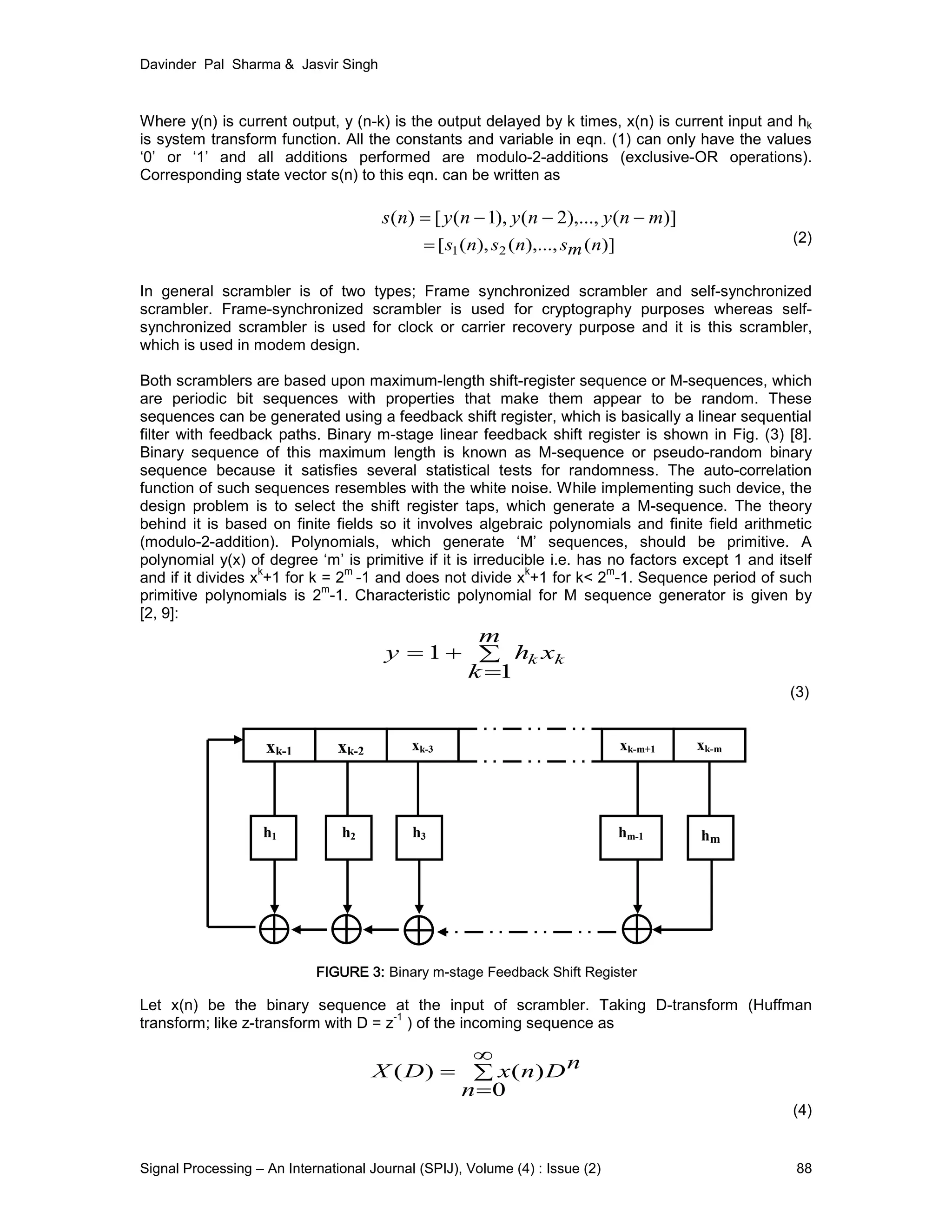Davinder Pal Sharma & Jasvir Singh
Signal Processing – An International Journal (SPIJ), Volume (4) : Issue (2) 88
Where y(n) is current output, y (n-k) is the output delayed by k times, x(n) is current input and hk
is system transform function. All the constants and variable in eqn. (1) can only have the values
‘0’ or ‘1’ and all additions performed are modulo-2-additions (exclusive-OR operations).
Corresponding state vector s(n) to this eqn. can be written as
(2)
In general scrambler is of two types; Frame synchronized scrambler and self-synchronized
scrambler. Frame-synchronized scrambler is used for cryptography purposes whereas self-
synchronized scrambler is used for clock or carrier recovery purpose and it is this scrambler,
which is used in modem design.
Both scramblers are based upon maximum-length shift-register sequence or M-sequences, which
are periodic bit sequences with properties that make them appear to be random. These
sequences can be generated using a feedback shift register, which is basically a linear sequential
filter with feedback paths. Binary m-stage linear feedback shift register is shown in Fig. (3) [8].
Binary sequence of this maximum length is known as M-sequence or pseudo-random binary
sequence because it satisfies several statistical tests for randomness. The auto-correlation
function of such sequences resembles with the white noise. While implementing such device, the
design problem is to select the shift register taps, which generate a M-sequence. The theory
behind it is based on finite fields so it involves algebraic polynomials and finite field arithmetic
(modulo-2-addition). Polynomials, which generate ‘M’ sequences, should be primitive. A
polynomial y(x) of degree ‘m’ is primitive if it is irreducible i.e. has no factors except 1 and itself
and if it divides x
k
+1 for k = 2
m
-1 and does not divide x
k
+1 for k< 2
m
-1. Sequence period of such
primitive polynomials is 2
m
-1. Characteristic polynomial for M sequence generator is given by
[2, 9]:
(3)
Let x(n) be the binary sequence at the input of scrambler. Taking D-transform (Huffman
transform; like z-transform with D = z
-1
) of the incoming sequence as
(4)
)](),...,2(),1([)( mnynynyns −−−=
)](),...,(),([ 21 nmsnsns=
∑
∞
=
=
0
)()(
n
nDnxDX
∑
=
+=
m
k
xhy kk
1
1
xk-1 xk-2 xk-3 xk-m+1 xk-m
h1 h2 h3 hm-1 hm
FIGURE 3: Binary m-stage Feedback Shift Register
 