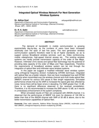 Dr. Aditya Goel & Er. R. K. Sethi
Signal Processing: An International Journal (SPIJ), Volume (3) : Issue (1) 1
Integrated Optical Wireless Network For Next Generation
Wireless Systems
Dr. Aditya Goel adityagoel2@rediffmail.com
Department of Electronics and Communication Engineering,
Maulana Azad National Institute of Technology, (Deemed University);
Bhopal. (MP) – INDIA, 462051
Er. R. K. Sethi sethirk@hotmail.com
Department of Electronics and Communication Engineering,
Maulana Azad National Institute of Technology, (Deemed University);
Bhopal (MP) – INDIA,462051
ABSTRACT
The demand of bandwidth in mobile communication is growing
exponentially day-by-day, as the numbers of users have been increased
drastically over the span of last five years. The next generation wireless
communication systems therefore need to be of higher standards, so as to
support various Broadband wireless services- such as, Video conferencing,
mobile videophones, high-speed Internet access etc. The existing wireless
systems can hardly provide transmission capacity of the order of few Mbps.
However, millimeter (mm) waves and optical fiber technology has the potential of
providing data capacity of the order of Mbps and Tbps respectively. Therefore
the requirements of broadband wireless system can be met through the
integration of optical fiber and millimeter wave wireless systems.
In this paper we suggest a modified millimeter wave wireless system
using orthogonal frequency division multiplexing (OFDM) technique, integrated
with optical fiber as a feeder network. Here we have investigated how well OFDM
performs when transmitted over the wireless channel and multi mode optical fiber
(MMOF) channel for various S/N values & fiber length respectively. Simulated
performance shows that as the SNR is increased the signal gets less affected by
noise; hence there will be fewer errors in decoding. For SNR greater than 12 dB,
there is no significant difference observed in the received constellation.
Therefore, it is not recommended to increase the SNR above 12 dB, as it results
in unnecessary enhancement of the system complexity.
When simulated results of Fiber are compared with AWGN channel, it is
observed that the performance of MMOF link even for distance of 100 KM is
better than that of the AWGN channel with SNR of 50 dB & above, due to the
better transmission capabilities of Optical fiber.
Keywords: Fiber radio networks, Additive White Gaussian Noise (AWGN), multimode optical
fiber (MMOF), orthogonal frequency division multiplexing (OFDM).
 