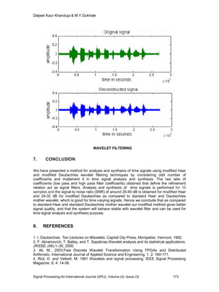 Daljeet Kaur Khanduja & M.Y.Gokhale
Signal Processing-An International Journal (SPIJ), Volume (4): Issue (3) 173
WAVELET FILTERING
7. CONCLUSION
We have presented a method for analysis and synthesis of time signals using modified Haar
and modified Daubechies wavelet filtering techniques by considering odd number of
coefficients and implement it in time signal analysis and synthesis. The two sets of
coefficients (low pass and high pass filter coefficients) obtained that define the refinement
relation act as signal filters. Analysis and synthesis of time signals is performed for 10
samples and the signal to noise ratio (SNR) of around 25-40 dB is obtained for modified Haar
and 24-32 dB for modified Daubechies as compared to standard Haar and Daubechies
mother wavelet, which is good for time varying signals. Hence we conclude that as compared
to standard Haar and standard Daubechies mother wavelet our modified method gives better
signal quality, and that the system will behave stable with wavelet filter and can be used for
time signal analysis and synthesis purpose.
8. REFERENCES
1. I. Daubechies. Ten Lectures on Wavelets. Capital City Press, Montpelier, Vermont, 1992.
2. F. Abramovich, T. Bailey, and T. Sapatinas.Wavelet analysis and its statistical applications.
JRSSD, (48):1–30, 2000.
3. Ali, M., 2003.Fast Discrete Wavelet Transformation Using FPGAs and Distributed
Arithmetic. International Journal of Applied Science and Engineering, 1, 2: 160-171.
4. Riol, O. and Vetterli, M. 1991 Wavelets and signal processing. IEEE Signal Processing
Magazine, 8, 4: 14-38.
 