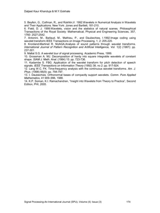 Daljeet Kaur Khanduja & M.Y.Gokhale
Signal Processing-An International Journal (SPIJ), Volume (4): Issue (3) 174
5. Beylkin, G., Coifman, R., and Rokhlin,V. 1992.Wavelets in Numerical Analysis in Wavelets
and Their Applications. New York: Jones and Bartlett, 181-210.
6. Field, D. J. 1999.Wavelets, vision and the statistics of natural scenes. Philosophical
Transactions of the Royal Society: Mathematical, Physical and Engineering Sciences, 357,
1760: 2527-2542.
7. Antonini, M., Barlaud, M., Mathieu, P., and Daubechies, I.1992.Image coding using
wavelet transform.IEEE Transactions on Image Processing, 1, 2: 205-220.
8. Kronland-Martinet R. MJAGA.Analysis of sound patterns through wavelet transforms.
International Journal of Pattern Recognition and Artificial Intelligence, Vol. 1(2) (1987): pp.
237-301.
9. Mallat S.G. A wavelet tour of signal processing. Academic Press, 1999.
10. Grossman A. MJ. Decomposition of hardy into square integrable wavelets of constant
shape. SIAM J. Math. Anal. (1984) 15: pp. 723-736.
11. Kadambe S. FBG. Application of the wavelet transform for pitch detection of speech
signals. IEEE Transactions on Information Theory (1992) 38, no 2: pp. 917-924.
12. Lang W.C. FK. Time-frequency analysis with the continuous wavelet transforms. Am. J.
Phys. (1998) 66(9): pp. 794-797.
13. I. Daubechies. Orthonormal bases of compactly support wavelets. Comm. Pure Applied
Mathematics, 41:909–996, 1988.
14. K.P. Soman, K.I. Ramachandran, “Insight into Wavelets from Theory to Practice”, Second
Edition, PHI, 2005.
 