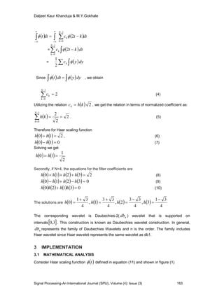 Daljeet Kaur Khanduja & M.Y.Gokhale
Signal Processing-An International Journal (SPIJ), Volume (4): Issue (3) 163
   dtktcdtt
N
k
k 







1
0
2
=  dtktc
N
k
k 2
1
0
 



=  dyyck
2
1
 
Since    dyydtt    , we obtain
2
1
0



N
k
kc (4)
Utilizing the relation   2khck  , we get the relation in terms of normalized coefficient as:
  2
2
21
0



N
k
kh . (5)
Therefore for Haar scaling function
    210  hh , (6)
    010  hh (7)
Solving we get
   
2
1
10  hh
Secondly, if N=4, the equations for the filter coefficients are
        23210  hhhh (8)
        03210  hhhh (9)
        03120  hhhh (10)
The solutions are        
4
31
3,
4
33
2,
4
33
1,
4
31
0







 hhhh
The corresponding wavelet is Daubechies-2( ndb ) wavelet that is supported on
intervals 3,0 . This construction is known as Daubechies wavelet construction. In general,
ndb represents the family of Daubechies Wavelets and n is the order. The family includes
Haar wavelet since Haar wavelet represents the same wavelet as db1.
3 IMPLEMENTATION
3.1 MATHEMATICAL ANALYSIS
Consider Haar scaling function  t defined in equation (11) and shown in figure (1)
 