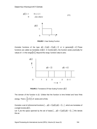 Daljeet Kaur Khanduja & M.Y.Gokhale
Signal Processing-An International Journal (SPIJ), Volume (4): Issue (3) 164
 
whereelse
tt
0
101 
(11)
 t
1
0 1 t
FIGURE 1: Haar Scaling Function
Consider functions of the type      1,2,1  ttt  or in general  kt  .These
functions are called as translates of  t . In function  t , the function exists practically for
values of t in the range 1,0 . Beyond this range, function value is zero.
 t
1  2t  kt 
0 1 2 3 k 1k
t
FIGURE 2: Translations Of Haar Scaling Function  t
The domain of the function is [0, 1].Note that the function is time limited and have finite
energy. That is   dttf
2



exists and is finite.
Consider a set of orthonormal functions       ....1,,1......  ttt  , which are translates of
a single function  t .
Let 0V be the space spanned by the set of bases       ....1,,1......  ttt  .We denote
this as
 