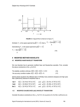 Daljeet Kaur Khanduja & M.Y.Gokhale
Signal Processing-An International Journal (SPIJ), Volume (4): Issue (3) 166
 tf
1
 t2  12 t  22 t  32 t
0 0.5 1 1.5 2
t
FIGURE 4: A Signal Which Is Element of Space 1V
Similarly 2V is the space spanned by  kt 2
2 , that is,
  
k
ktSpanV 22
2  
Generalizing jV is the space spanned by  ktj
2 .
  
k
ktSpanV j
j 2  
(15)
4 MODIFIED MOTHER WAVELETS
4.1 MODIFIED HAAR WAVELET TRANSFORM
We now illustrate how to generate modified Haar and Daubechies wavelets. First, consider
the above constraints on the ka for N=3.
The stability condition enforces       414.1210  hhh (16)
the accuracy condition implies       0321  hhh . (17)
Solving these equations the different sets of infinitely many solutions (lowpass and high pass
filter coefficients) obtained for Modified Haar is
Set 1        353.0,707.0,354.0g353.0,707.0,354.0  kandkh
Set2        507.0,707.0,200.0g507.0,707.0,200.0  kandkh .
Set 3        315.0,707.0,392.0g315.0,707.0,392.0  kandkh .
4.2 MODIFIED DAUBECHIES (db2) WAVELET TRANSFORM
Consider the above constraints on the ka for N=5, the equations for the filter coefficients are
 