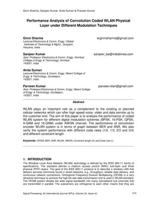 Ginni Sharma, Sanjeev Kumar, Anita Suman & Praveen Kumar
Signal Processing: An International Journal (SPIJ), Volume (4): Issue (4) 213
Performance Analysis of Convolution Coded WLAN Physical
Layer under Different Modulation Techniques
Ginni Sharma erginnisharma@gmail.com
Lecturer/Electronics & Comm. Engg./ Global
Institutes of Technology & Mgmt., Gurgaon,
Haryana, India
Sanjeev Kumar sanjeev_be@indiatimes.com
Asst. Professor/ Electronics & Comm. Engg./ Amritsar
College of Engg. & Technology, Amritsar,
143001, India
Anita Suman
Lecturer/Electronics & Comm. Engg./ Beant College of
Engg. & Technology, Gurdaspur,
143521, India
Parveen Kumar parveen.klair@gmail.com
Asst. Professor/Electronics & Comm. Engg./ Beant College
of Engg. & Technology, Gurdaspur,
143521, India
Abstract
WLAN plays an important role as a complement to the existing or planned
cellular networks which can offer high speed voice, video and data service up to
the customer end. The aim of this paper is to analysis the performance of coded
WLAN system for different digital modulation schemes (BPSK, 16-PSK, QPSK,
4-QAM and 16-QAM) under AWGN channel. The performance of convolution
encoder WLAN system is in terms of graph between BER and SNR. We also
verify the system performance with different code rates (1/2, 1/3, 2/3 and 3/4)
and different constraint length.
Keywords: OFDM, BER, SNR, WLAN, AWGN, Constraint length (K) and Code rate (r).
1. INTRODUCTION
The Wireless Local Area Network (WLAN) technology is defined by the IEEE 802.11 family of
specifications. The standard defines a medium access control (MAC) sub-layer and three
physical (PHY) layers. The goal of the IEEE 802.11 protocol is to describe a wireless LAN that
delivers services commonly found in wired networks, e.g., throughput, reliable data delivery, and
continuous network connections. Orthogonal Frequency Division Multiplexing (OFDM) is a very
attractive technique to achieve the high-bit-rate data transmission and is used in WLAN standard.
The OFDM system divides the wide signal bandwidth into many narrowband sub channels that
are transmitted in parallel. The subcarriers are orthogonal to each other means that they are
 
