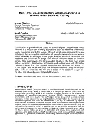 Ahmad Aljaafreh & Ala Al-Fuqaha
Signal Processing-An International Journal (SPIJ), Volume (4): Issue (4) 175
Multi-Target Classification Using Acoustic Signatures in
Wireless Sensor Networks: A survey
Ahmad Aljaafreh aljaafreh@ieee.org
Electrical Engineering Department
Tafila Technical University
Tafila, 66110, P.O.Box 179, Jordan
Ala Al-Fuqaha ala.al-fuqaha@wmich.edu
Computer Science Department
Western Michigan University
Kalamazoo, MI 49008, USA
Abstract
Classification of ground vehicles based on acoustic signals using wireless sensor
networks is a crucial task in many applications such as battlefield surveillance,
border monitoring, and traffic control. Different signal processing algorithms and
techniques that are used in classification of ground moving vehicles in wireless
sensor networks are surveyed in this paper. Feature extraction techniques and
classifiers are discussed for single and multiple vehicles based on acoustic
signals. This paper divides the corresponding literature into three main areas:
feature extraction, classification techniques, and collaboration and information
fusion techniques. The open research issues in these areas are also pointed out
in this paper. This paper evaluates five different classifiers using two different
feature extraction methods. The first one is based on the spectrum analysis and
the other one is based on wavelet packet transform.
Keywords: Signal classification, feature extraction, distributed sensors, sensor fusion.
1. INTRODUCTION
Wireless sensor network (WSN) is a network of spatially distributed, densely deployed, and self
organized sensor nodes, where a sensor node is a platform with sensing, computation and
communication capabilities. WSN is an emerging technology because of the advances in
technologies of: Micro-Electro-Mechanical Systems (MEMS), Microprocessors, wireless
communication and power supply. New technologies provide cheap small accurate: sensors,
processors, wireless transceivers, and long-life batteries. Sensor node is the integration of all of
these technologies in a small board, like the ones in Fig. 3 part (b), it is called mote. Fig. 3 part (a)
shows the basic architecture of the mote. All of the above motivate researchers and practitioners
to design, deploy and implement networks of these sensor nodes in many applications. WSN has
the following characteristics: concern is about the data but not about the sensor node itself, low
cost, constrained power supply, static network, topology may change because of sensor node or
link failure, sensor nodes are prone to destruction and failure, dense deployment, self-
organization, and spatial distribution. WSN is used in many remote sensing and data aggregation
applications [1],[2]. Detection, classification, and tracking are the main signal processing functions
 