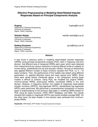 Hugeng, Wahidin Wahab & Dadang Gunawan
Signal Processing: An International Journal (SPIJ), Volume (4) : Issue (4) 201
Effective Preprocessing in Modeling Head-Related Impulse
Responses Based on Principal Components Analysis
Hugeng hugeng@ui.ac.id
Department of Electrical Engineering
University of Indonesia
Depok, 16424, Indonesia
Wahidin Wahab wahidin.wahab@ui.ac.id
Department of Electrical Engineering
University of Indonesia
Depok, 16424, Indonesia
Dadang Gunawan guna@eng.ui.ac.id
Department of Electrical Engineering
University of Indonesia
Depok, 16424, Indonesia
Abstract
It was found in previous works in modeling head-related impulse responses
(HRIRs) using principal components analysis (PCA), both in frequency and time
domain, that different sets of measured HRIRs were used, which were obtained
from measurements by various institutions involving different kinds of subjects of
human being, anesthetized live cat and acoustic manikin. Groups of researchers
also applied different number of basis functions resulted from PCA, i.e. 4 – 10
basis functions. Then, the performance of the models was tested using different
parameters, i.e. spectral distortion score and mean square error (MSE). Since
there were varied factors mentioned above, a fair comparison among these
models is difficult to achieve. Using PCA, we modeled the original HRIRs,
minimum-phase HRIRs, direct-pulse HRIRs, normalized HRIRs in the time
domain. However, in frequency domain, the models of magnitude head-related
transfer functions (HRTFs), log-magnitude HRTFs, standardized log-magnitude
HRTFs were performed. We performed a comprehensive comparison of various
types of preprocessing of the previous data types in modeling HRIRs based on
PCA using ten basis functions, CIPIC HRTF Database, and MSE. Our results
showed that models of magnitude HRTFs had overall smallest average MSE. On
the other hand, the best models in time domain were achieved from minimum-
phase HRIRs.
Keywords: HRIR Model, HRTF Model, Principal Components Analysis.
 