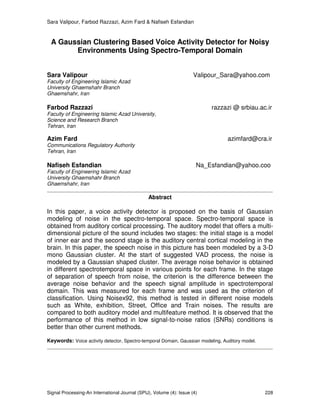 Sara Valipour, Farbod Razzazi, Azim Fard & Nafiseh Esfandian
Signal Processing-An International Journal (SPIJ), Volume (4): Issue (4) 228
A Gaussian Clustering Based Voice Activity Detector for Noisy
Environments Using Spectro-Temporal Domain
Sara Valipour Valipour_Sara@yahoo.com
Faculty of Engineering Islamic Azad
University Ghaemshahr Branch
Ghaemshahr, Iran
Farbod Razzazi razzazi @ srbiau.ac.ir
Faculty of Engineering Islamic Azad University,
Science and Research Branch
Tehran, Iran
Azim Fard azimfard@cra.ir
Communications Regulatory Authority
Tehran, Iran
Nafiseh Esfandian Na_Esfandian@yahoo.coo
Faculty of Engineering Islamic Azad
University Ghaemshahr Branch
Ghaemshahr, Iran
Abstract
In this paper, a voice activity detector is proposed on the basis of Gaussian
modeling of noise in the spectro-temporal space. Spectro-temporal space is
obtained from auditory cortical processing. The auditory model that offers a multi-
dimensional picture of the sound includes two stages: the initial stage is a model
of inner ear and the second stage is the auditory central cortical modeling in the
brain. In this paper, the speech noise in this picture has been modeled by a 3-D
mono Gaussian cluster. At the start of suggested VAD process, the noise is
modeled by a Gaussian shaped cluster. The average noise behavior is obtained
in different spectrotemporal space in various points for each frame. In the stage
of separation of speech from noise, the criterion is the difference between the
average noise behavior and the speech signal amplitude in spectrotemporal
domain. This was measured for each frame and was used as the criterion of
classification. Using Noisex92, this method is tested in different noise models
such as White, exhibition, Street, Office and Train noises. The results are
compared to both auditory model and multifeature method. It is observed that the
performance of this method in low signal-to-noise ratios (SNRs) conditions is
better than other current methods.
Keywords: Voice activity detector, Spectro-temporal Domain, Gaussian modeling, Auditory model.
 