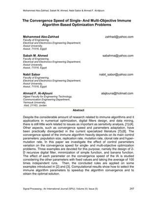Mohammed Abo-Zahhad, Sabah M. Ahmed, Nabil Sabor & Ahmad F. Al-Ajlouni
Signal Processing : An International Journal (SPIJ), Volume (4): Issue (5) 247
The Convergence Speed of Single- And Multi-Objective Immune
Algorithm Based Optimization Problems
Mohammed Abo-Zahhad zahhad@yahoo.com
Faculty of Engineering,
Electrical and Electronics Engineering Department,
Assiut University,
Assiut, 71516, Egypt.
Sabah M. Ahmed sabahma@yahoo.com
Faculty of Engineering,
Electrical and Electronics Engineering Department,
Assiut University,
Assiut, 71516, Egypt.
Nabil Sabor nabil_sabor@yahoo.com
Faculty of Engineering,
Electrical and Electronics Engineering Department,
Assiut University,
Assiut, 71516, Egypt.
Ahmad F. Al-Ajlouni alajlouna@hotmail.com
Hijjawi Faculty for Engineering Technology,
Communication Engineering Department,
Yarmouk University,
Irbid, 21163, Jordan.
Abstract
Despite the considerable amount of research related to immune algorithms and it
applications in numerical optimization, digital filters design, and data mining,
there is still little work related to issues as important as sensitivity analysis, [1]-[4].
Other aspects, such as convergence speed and parameters adaptation, have
been practically disregarded in the current specialized literature [7]-[8]. The
convergence speed of the immune algorithm heavily depends on its main control
parameters: population size, replication rate, mutation rate, clonal rate and hyper-
mutation rate. In this paper we investigate the effect of control parameters
variation on the convergence speed for single- and multi-objective optimization
problems. Three examples are devoted for this purpose; namely the design of 2-
D recursive digital filter, minimization of simple function, and banana function.
The effect of each parameter on the convergence speed of the IA is studied
considering the other parameters with fixed values and taking the average of 100
times independent runs. Then, the concluded rules are applied on some
examples introduced in [2] and [3]. Computational results show how to select the
immune algorithm parameters to speedup the algorithm convergence and to
obtain the optimal solution.
 