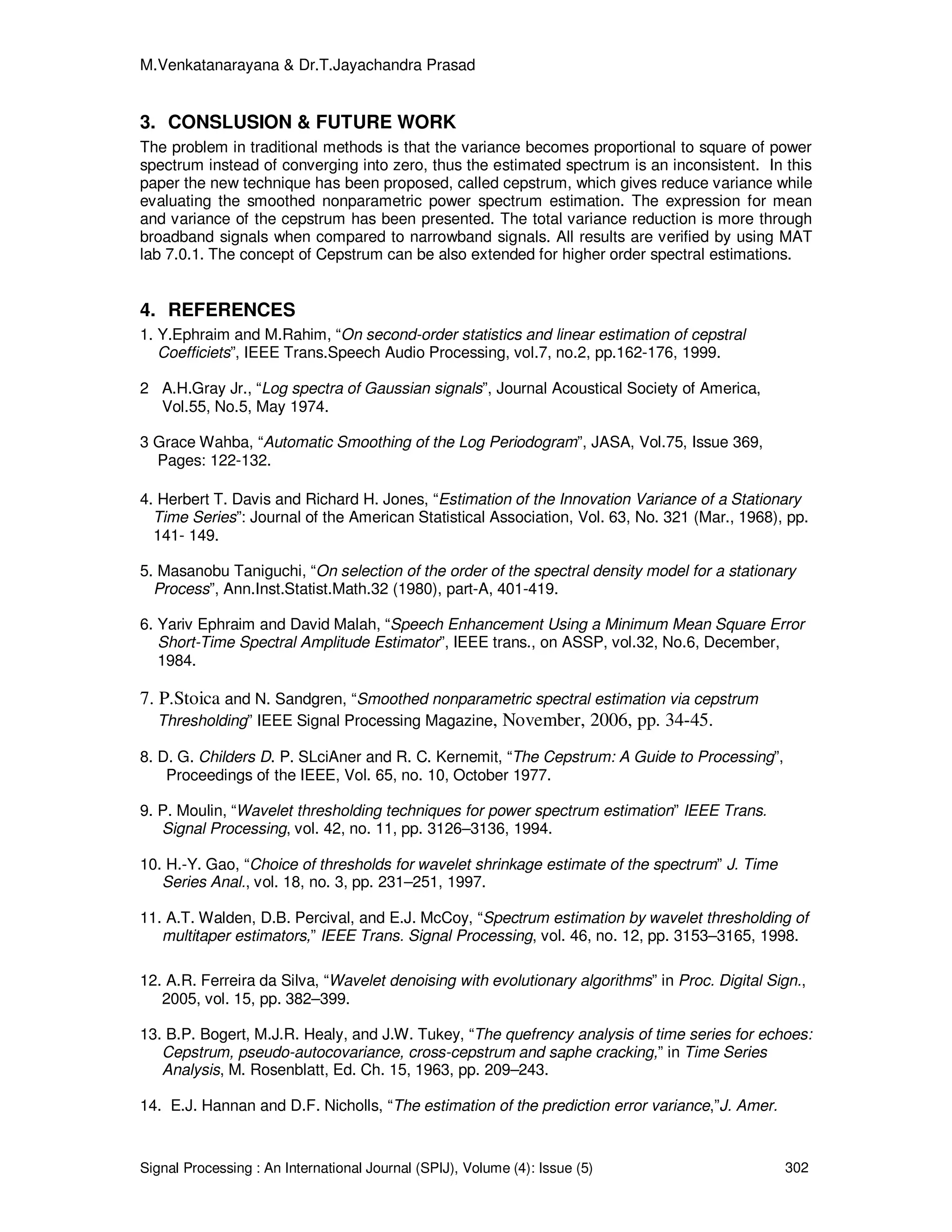 M.Venkatanarayana & Dr.T.Jayachandra Prasad
Signal Processing : An International Journal (SPIJ), Volume (4): Issue (5) 302
3. CONSLUSION & FUTURE WORK
The problem in traditional methods is that the variance becomes proportional to square of power
spectrum instead of converging into zero, thus the estimated spectrum is an inconsistent. In this
paper the new technique has been proposed, called cepstrum, which gives reduce variance while
evaluating the smoothed nonparametric power spectrum estimation. The expression for mean
and variance of the cepstrum has been presented. The total variance reduction is more through
broadband signals when compared to narrowband signals. All results are verified by using MAT
lab 7.0.1. The concept of Cepstrum can be also extended for higher order spectral estimations.
4. REFERENCES
1. Y.Ephraim and M.Rahim, “On second-order statistics and linear estimation of cepstral
Coefficiets”, IEEE Trans.Speech Audio Processing, vol.7, no.2, pp.162-176, 1999.
2 A.H.Gray Jr., “Log spectra of Gaussian signals”, Journal Acoustical Society of America,
Vol.55, No.5, May 1974.
3 Grace Wahba, “Automatic Smoothing of the Log Periodogram”, JASA, Vol.75, Issue 369,
Pages: 122-132.
4. Herbert T. Davis and Richard H. Jones, “Estimation of the Innovation Variance of a Stationary
Time Series”: Journal of the American Statistical Association, Vol. 63, No. 321 (Mar., 1968), pp.
141- 149.
5. Masanobu Taniguchi, “On selection of the order of the spectral density model for a stationary
Process”, Ann.Inst.Statist.Math.32 (1980), part-A, 401-419.
6. Yariv Ephraim and David Malah, “Speech Enhancement Using a Minimum Mean Square Error
Short-Time Spectral Amplitude Estimator”, IEEE trans., on ASSP, vol.32, No.6, December,
1984.
7. P.Stoica and N. Sandgren, “Smoothed nonparametric spectral estimation via cepstrum
Thresholding” IEEE Signal Processing Magazine, November, 2006, pp. 34-45.
8. D. G. Childers D. P. SLciAner and R. C. Kernemit, “The Cepstrum: A Guide to Processing”,
Proceedings of the IEEE, Vol. 65, no. 10, October 1977.
9. P. Moulin, “Wavelet thresholding techniques for power spectrum estimation” IEEE Trans.
Signal Processing, vol. 42, no. 11, pp. 3126–3136, 1994.
10. H.-Y. Gao, “Choice of thresholds for wavelet shrinkage estimate of the spectrum” J. Time
Series Anal., vol. 18, no. 3, pp. 231–251, 1997.
11. A.T. Walden, D.B. Percival, and E.J. McCoy, “Spectrum estimation by wavelet thresholding of
multitaper estimators,” IEEE Trans. Signal Processing, vol. 46, no. 12, pp. 3153–3165, 1998.
12. A.R. Ferreira da Silva, “Wavelet denoising with evolutionary algorithms” in Proc. Digital Sign.,
2005, vol. 15, pp. 382–399.
13. B.P. Bogert, M.J.R. Healy, and J.W. Tukey, “The quefrency analysis of time series for echoes:
Cepstrum, pseudo-autocovariance, cross-cepstrum and saphe cracking,” in Time Series
Analysis, M. Rosenblatt, Ed. Ch. 15, 1963, pp. 209–243.
14. E.J. Hannan and D.F. Nicholls, “The estimation of the prediction error variance,”J. Amer.
 