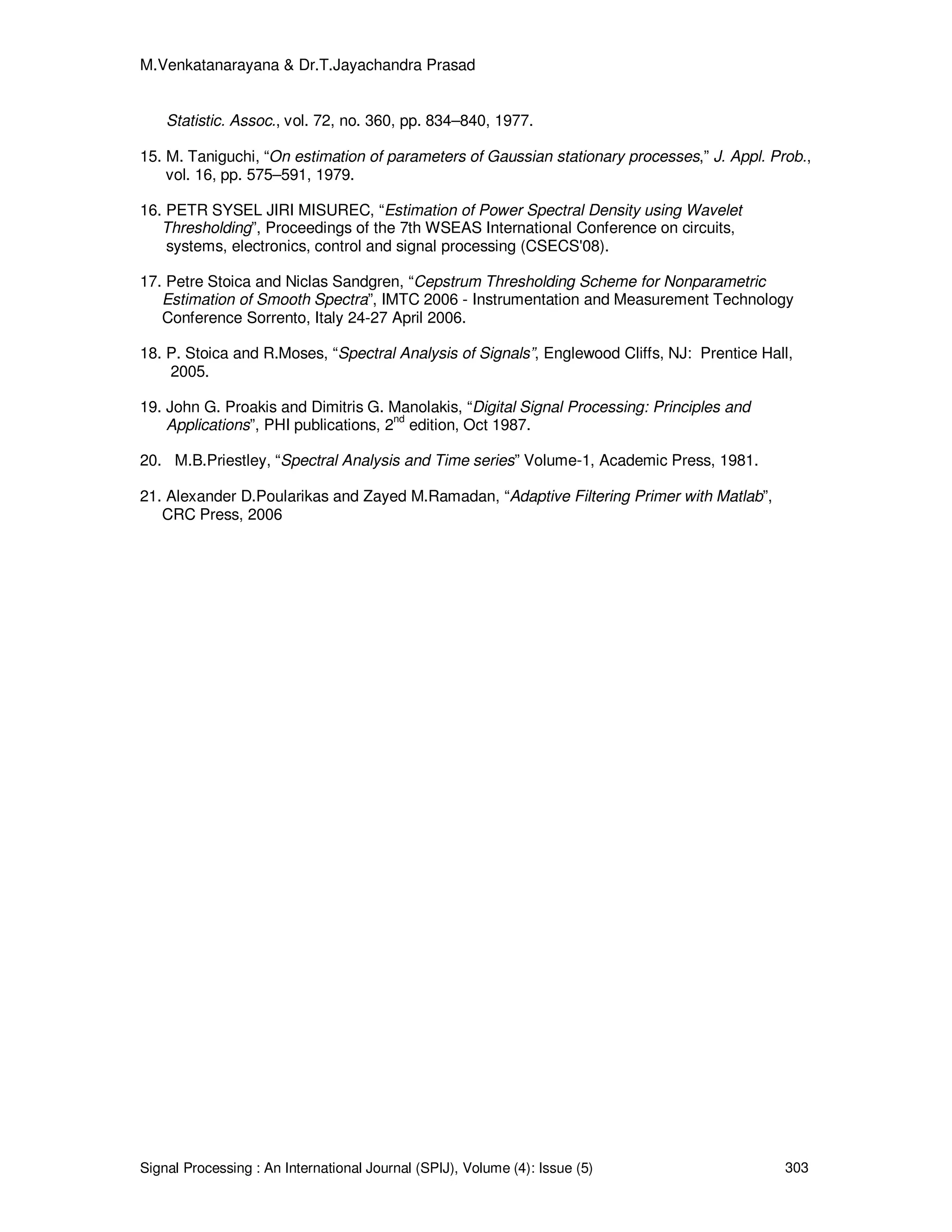 M.Venkatanarayana & Dr.T.Jayachandra Prasad
Signal Processing : An International Journal (SPIJ), Volume (4): Issue (5) 303
Statistic. Assoc., vol. 72, no. 360, pp. 834–840, 1977.
15. M. Taniguchi, “On estimation of parameters of Gaussian stationary processes,” J. Appl. Prob.,
vol. 16, pp. 575–591, 1979.
16. PETR SYSEL JIRI MISUREC, “Estimation of Power Spectral Density using Wavelet
Thresholding”, Proceedings of the 7th WSEAS International Conference on circuits,
systems, electronics, control and signal processing (CSECS'08).
17. Petre Stoica and Niclas Sandgren, “Cepstrum Thresholding Scheme for Nonparametric
Estimation of Smooth Spectra”, IMTC 2006 - Instrumentation and Measurement Technology
Conference Sorrento, Italy 24-27 April 2006.
18. P. Stoica and R.Moses, “Spectral Analysis of Signals”, Englewood Cliffs, NJ: Prentice Hall,
2005.
19. John G. Proakis and Dimitris G. Manolakis, “Digital Signal Processing: Principles and
Applications”, PHI publications, 2nd
edition, Oct 1987.
20. M.B.Priestley, “Spectral Analysis and Time series” Volume-1, Academic Press, 1981.
21. Alexander D.Poularikas and Zayed M.Ramadan, “Adaptive Filtering Primer with Matlab”,
CRC Press, 2006
 
