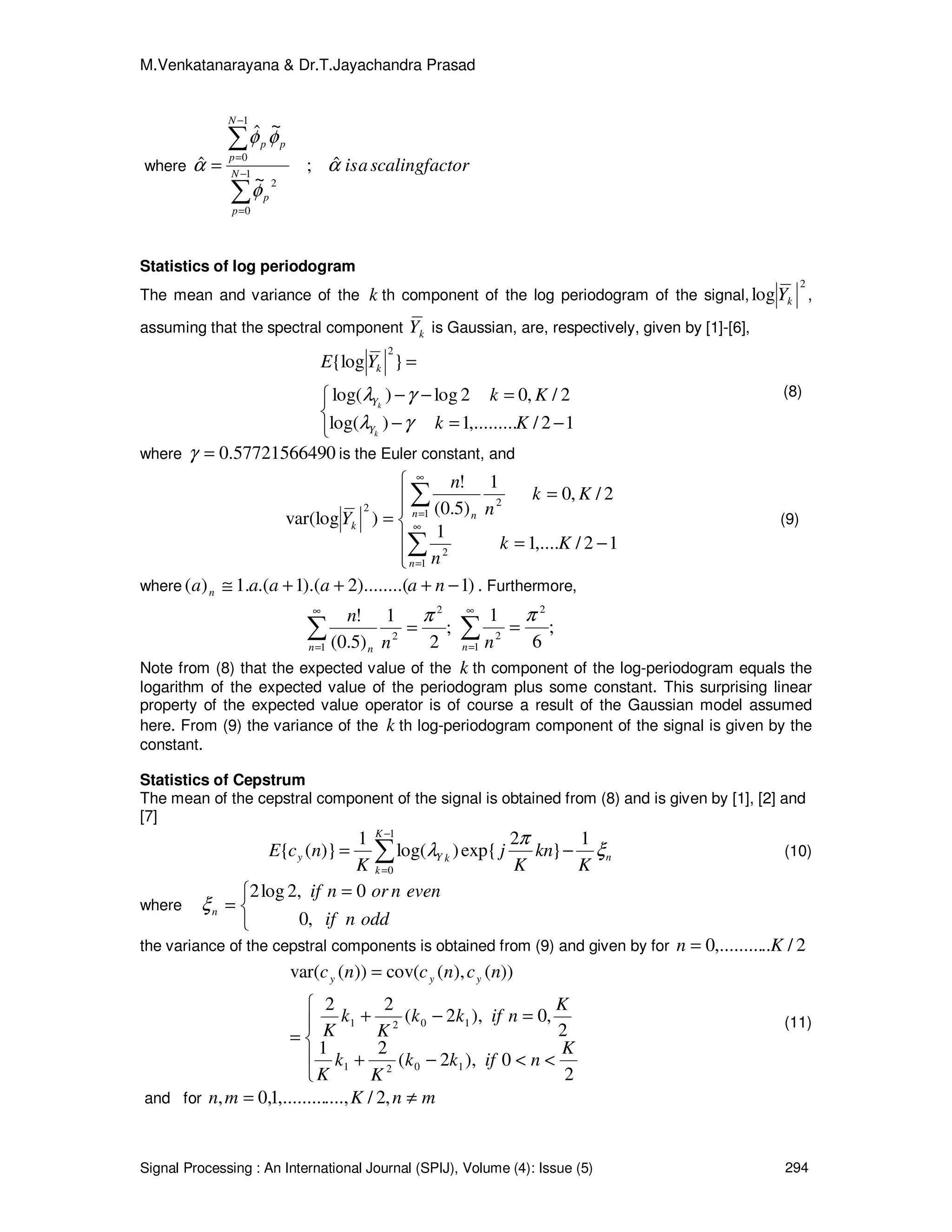 M.Venkatanarayana & Dr.T.Jayachandra Prasad
Signal Processing : An International Journal (SPIJ), Volume (4): Issue (5) 294
where torscalingfacaisN
p
p
N
p
pp
α
φ
φφ
α ˆ;
~
~ˆ
ˆ 1
0
2
1
0
∑
∑
−
=
−
=
=
Statistics of log periodogram
The mean and variance of the k th component of the log periodogram of the signal,
2
log kY ,
assuming that the spectral component kY is Gaussian, are, respectively, given by [1]-[6],



−=−
=−−
=
12/,.........1)log(
2/,02log)log(
}{log
2
Kk
Kk
YE
k
k
Y
Y
k
γλ
γλ (8)
where 05772156649.0=γ is the Euler constant, and






−=
=
=
∑
∑
∞
=
∞
=
1
2
1
22
12/,....1
1
2/,0
1
)5.0(
!
)var(log
n
n n
k
Kk
n
Kk
n
n
Y (9)
where )1)........(2).(1.(.1)( −+++≅ naaaaa n . Furthermore,
;
2
1
)5.0(
!
1
2
2∑
∞
=
=
n n n
n π
;
6
1
1
2
2∑
∞
=
=
n n
π
Note from (8) that the expected value of the k th component of the log-periodogram equals the
logarithm of the expected value of the periodogram plus some constant. This surprising linear
property of the expected value operator is of course a result of the Gaussian model assumed
here. From (9) the variance of the k th log-periodogram component of the signal is given by the
constant.
Statistics of Cepstrum
The mean of the cepstral component of the signal is obtained from (8) and is given by [1], [2] and
[7]
n
K
k
kYy
K
kn
K
j
K
ncE ξ
π
λ
1
}
2
exp{)log(
1
)}({
1
0
−= ∑
−
=
(10)
where


 =
=
oddnif
evennornif
n
,0
0,2log2
ξ
the variance of the cepstral components is obtained from (9) and given by for 2/..,.........0 Kn =





<<−+
=−+
=
=
2
0),2(
21
2
,0),2(
22
))(),(cov())(var(
1021
1021
K
nifkk
K
k
K
K
nifkk
K
k
K
ncncnc yyy
(11)
and for mnKmn ≠= ,2/....,,.........1,0,
 