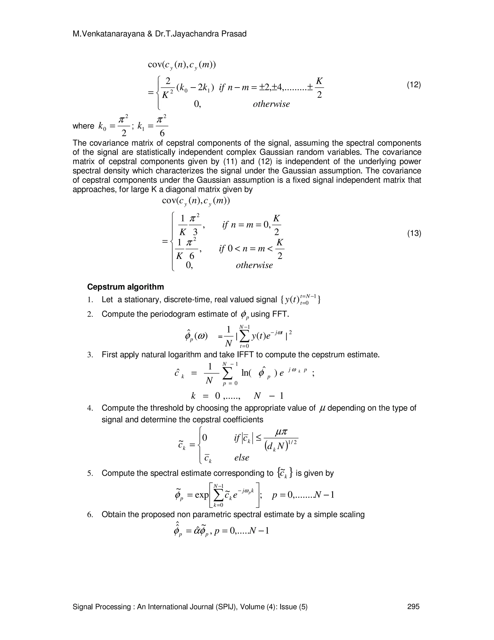 M.Venkatanarayana & Dr.T.Jayachandra Prasad
Signal Processing : An International Journal (SPIJ), Volume (4): Issue (5) 295




±±±=−−
=
otherwise
K
mnifkk
K
mcnc yy
,0
2
,.........4,2)2(
2
))(),(cov(
102
(12)
where
2
2
0
π
=k ;
6
2
1
π
=k
The covariance matrix of cepstral components of the signal, assuming the spectral components
of the signal are statistically independent complex Gaussian random variables. The covariance
matrix of cepstral components given by (11) and (12) is independent of the underlying power
spectral density which characterizes the signal under the Gaussian assumption. The covariance
of cepstral components under the Gaussian assumption is a fixed signal independent matrix that
approaches, for large K a diagonal matrix given by







<=<
==
=
otherwise
K
mnif
K
K
mnif
K
mcnc yy
,0
2
0,
6
1
2
,0,
3
1
))(),(cov(
2
2
π
π
(13)
Cepstrum algorithm
1. Let a stationary, discrete-time, real valued signal })({ 1
0
−=
=
Nt
tty
2. Compute the periodogram estimate of pφ using FFT.
)(ˆ ωφp =
N
1
| ∑
−
=
−
1
0
)(
N
t
tj
ety ω
|
2
3. First apply natural logarithm and take IFFT to compute the cepstrum estimate.
1,.....,0
;)ˆln(
1
ˆ
1
0
−=
= ∑
−
=
Nk
e
N
c pj
N
p
pk
kω
φ
4. Compute the threshold by choosing the appropriate value of µ depending on the type of
signal and determine the cepstral coefficients
( )




≤
=
elsec
Nd
cif
c
k
k
k
k
2/1
0~
µπ
5. Compute the spectral estimate corresponding to { }kc~ is given by
1,........0;~exp
~ 1
0
−=





= ∑
−
=
−
Npec
N
k
kj
kp
pω
φ
6. Obtain the proposed non parametric spectral estimate by a simple scaling
1,.....0,
~
ˆ
ˆˆ −== Nppp φαφ
 