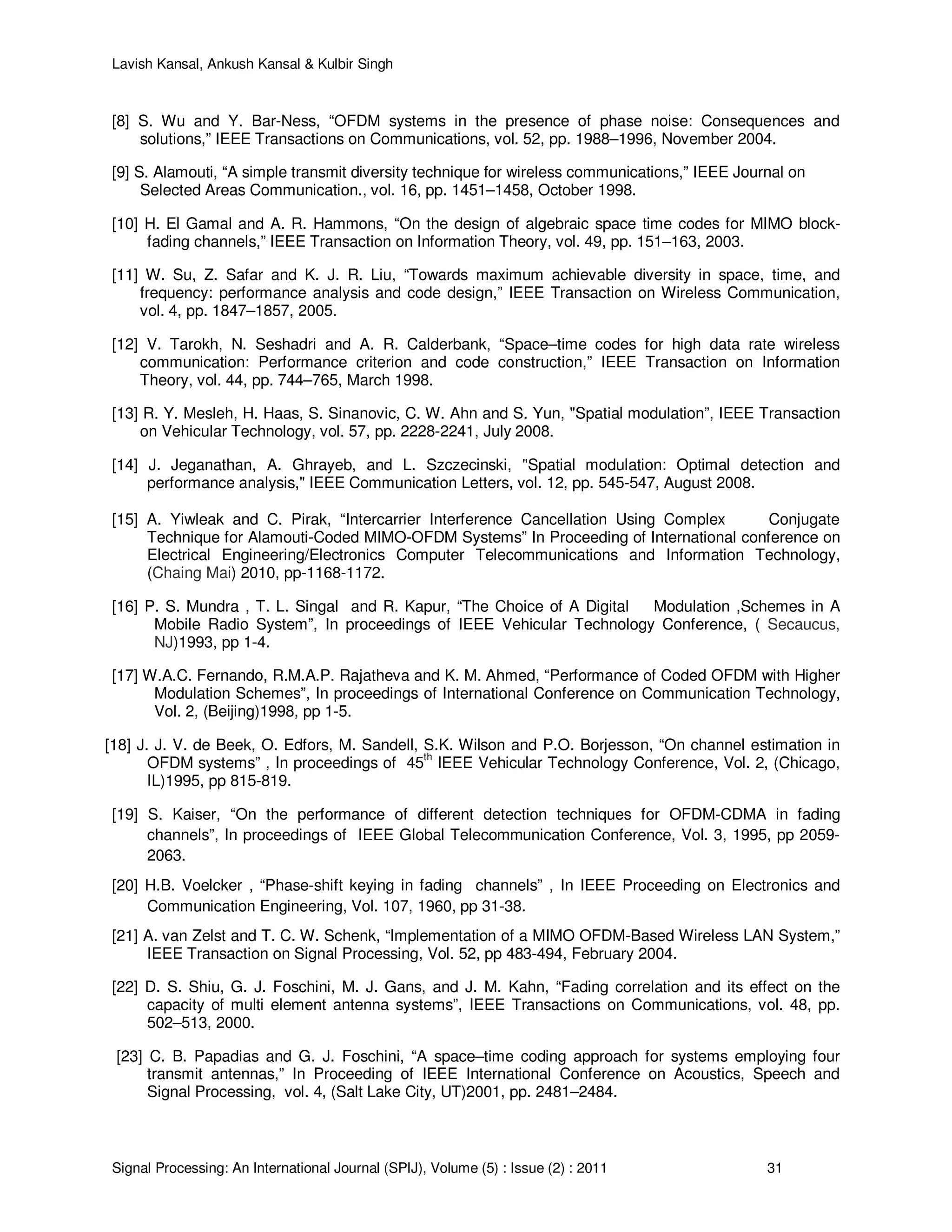 Lavish Kansal, Ankush Kansal & Kulbir Singh
Signal Processing: An International Journal (SPIJ), Volume (5) : Issue (2) : 2011 31
[8] S. Wu and Y. Bar-Ness, “OFDM systems in the presence of phase noise: Consequences and
solutions,” IEEE Transactions on Communications, vol. 52, pp. 1988–1996, November 2004.
[9] S. Alamouti, “A simple transmit diversity technique for wireless communications,” IEEE Journal on
Selected Areas Communication., vol. 16, pp. 1451–1458, October 1998.
[10] H. El Gamal and A. R. Hammons, “On the design of algebraic space time codes for MIMO block-
fading channels,” IEEE Transaction on Information Theory, vol. 49, pp. 151–163, 2003.
[11] W. Su, Z. Safar and K. J. R. Liu, “Towards maximum achievable diversity in space, time, and
frequency: performance analysis and code design,” IEEE Transaction on Wireless Communication,
vol. 4, pp. 1847–1857, 2005.
[12] V. Tarokh, N. Seshadri and A. R. Calderbank, “Space–time codes for high data rate wireless
communication: Performance criterion and code construction,” IEEE Transaction on Information
Theory, vol. 44, pp. 744–765, March 1998.
[13] R. Y. Mesleh, H. Haas, S. Sinanovic, C. W. Ahn and S. Yun, "Spatial modulation”, IEEE Transaction
on Vehicular Technology, vol. 57, pp. 2228-2241, July 2008.
[14] J. Jeganathan, A. Ghrayeb, and L. Szczecinski, "Spatial modulation: Optimal detection and
performance analysis," IEEE Communication Letters, vol. 12, pp. 545-547, August 2008.
[15] A. Yiwleak and C. Pirak, “Intercarrier Interference Cancellation Using Complex Conjugate
Technique for Alamouti-Coded MIMO-OFDM Systems” In Proceeding of International conference on
Electrical Engineering/Electronics Computer Telecommunications and Information Technology,
(Chaing Mai) 2010, pp-1168-1172.
[16] P. S. Mundra , T. L. Singal and R. Kapur, “The Choice of A Digital Modulation ,Schemes in A
Mobile Radio System”, In proceedings of IEEE Vehicular Technology Conference, ( Secaucus,
NJ)1993, pp 1-4.
[17] W.A.C. Fernando, R.M.A.P. Rajatheva and K. M. Ahmed, “Performance of Coded OFDM with Higher
Modulation Schemes”, In proceedings of International Conference on Communication Technology,
Vol. 2, (Beijing)1998, pp 1-5.
[18] J. J. V. de Beek, O. Edfors, M. Sandell, S.K. Wilson and P.O. Borjesson, “On channel estimation in
OFDM systems” , In proceedings of 45th
IEEE Vehicular Technology Conference, Vol. 2, (Chicago,
IL)1995, pp 815-819.
[19] S. Kaiser, “On the performance of different detection techniques for OFDM-CDMA in fading
channels”, In proceedings of IEEE Global Telecommunication Conference, Vol. 3, 1995, pp 2059-
2063.
[20] H.B. Voelcker , “Phase-shift keying in fading channels” , In IEEE Proceeding on Electronics and
Communication Engineering, Vol. 107, 1960, pp 31-38.
[21] A. van Zelst and T. C. W. Schenk, “Implementation of a MIMO OFDM-Based Wireless LAN System,”
IEEE Transaction on Signal Processing, Vol. 52, pp 483-494, February 2004.
[22] D. S. Shiu, G. J. Foschini, M. J. Gans, and J. M. Kahn, “Fading correlation and its effect on the
capacity of multi element antenna systems”, IEEE Transactions on Communications, vol. 48, pp.
502–513, 2000.
[23] C. B. Papadias and G. J. Foschini, “A space–time coding approach for systems employing four
transmit antennas,” In Proceeding of IEEE International Conference on Acoustics, Speech and
Signal Processing, vol. 4, (Salt Lake City, UT)2001, pp. 2481–2484.
 