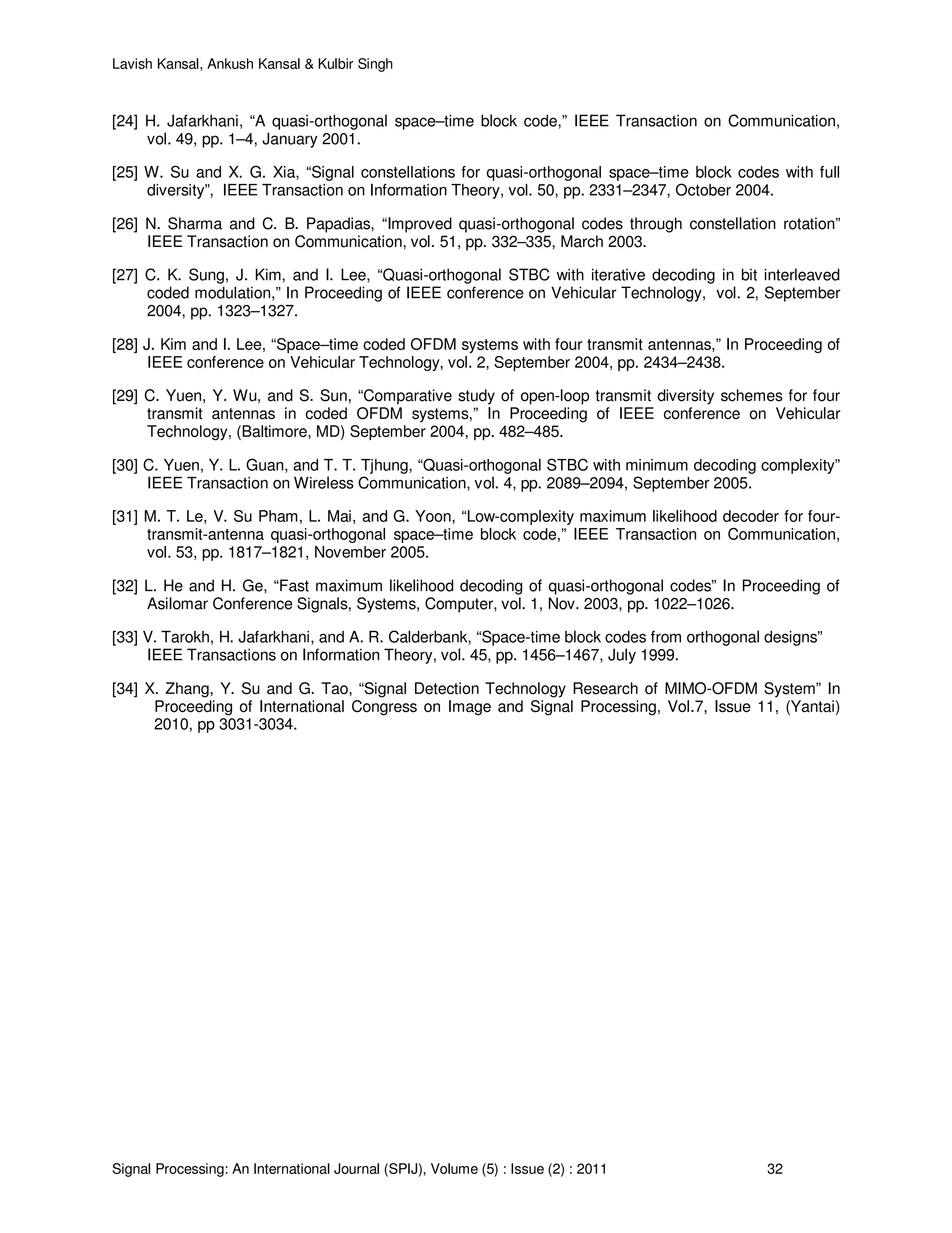 Lavish Kansal, Ankush Kansal & Kulbir Singh
Signal Processing: An International Journal (SPIJ), Volume (5) : Issue (2) : 2011 32
[24] H. Jafarkhani, “A quasi-orthogonal space–time block code,” IEEE Transaction on Communication,
vol. 49, pp. 1–4, January 2001.
[25] W. Su and X. G. Xia, “Signal constellations for quasi-orthogonal space–time block codes with full
diversity”, IEEE Transaction on Information Theory, vol. 50, pp. 2331–2347, October 2004.
[26] N. Sharma and C. B. Papadias, “Improved quasi-orthogonal codes through constellation rotation”
IEEE Transaction on Communication, vol. 51, pp. 332–335, March 2003.
[27] C. K. Sung, J. Kim, and I. Lee, “Quasi-orthogonal STBC with iterative decoding in bit interleaved
coded modulation,” In Proceeding of IEEE conference on Vehicular Technology, vol. 2, September
2004, pp. 1323–1327.
[28] J. Kim and I. Lee, “Space–time coded OFDM systems with four transmit antennas,” In Proceeding of
IEEE conference on Vehicular Technology, vol. 2, September 2004, pp. 2434–2438.
[29] C. Yuen, Y. Wu, and S. Sun, “Comparative study of open-loop transmit diversity schemes for four
transmit antennas in coded OFDM systems,” In Proceeding of IEEE conference on Vehicular
Technology, (Baltimore, MD) September 2004, pp. 482–485.
[30] C. Yuen, Y. L. Guan, and T. T. Tjhung, “Quasi-orthogonal STBC with minimum decoding complexity”
IEEE Transaction on Wireless Communication, vol. 4, pp. 2089–2094, September 2005.
[31] M. T. Le, V. Su Pham, L. Mai, and G. Yoon, “Low-complexity maximum likelihood decoder for four-
transmit-antenna quasi-orthogonal space–time block code,” IEEE Transaction on Communication,
vol. 53, pp. 1817–1821, November 2005.
[32] L. He and H. Ge, “Fast maximum likelihood decoding of quasi-orthogonal codes” In Proceeding of
Asilomar Conference Signals, Systems, Computer, vol. 1, Nov. 2003, pp. 1022–1026.
[33] V. Tarokh, H. Jafarkhani, and A. R. Calderbank, “Space-time block codes from orthogonal designs”
IEEE Transactions on Information Theory, vol. 45, pp. 1456–1467, July 1999.
[34] X. Zhang, Y. Su and G. Tao, “Signal Detection Technology Research of MIMO-OFDM System” In
Proceeding of International Congress on Image and Signal Processing, Vol.7, Issue 11, (Yantai)
2010, pp 3031-3034.
 