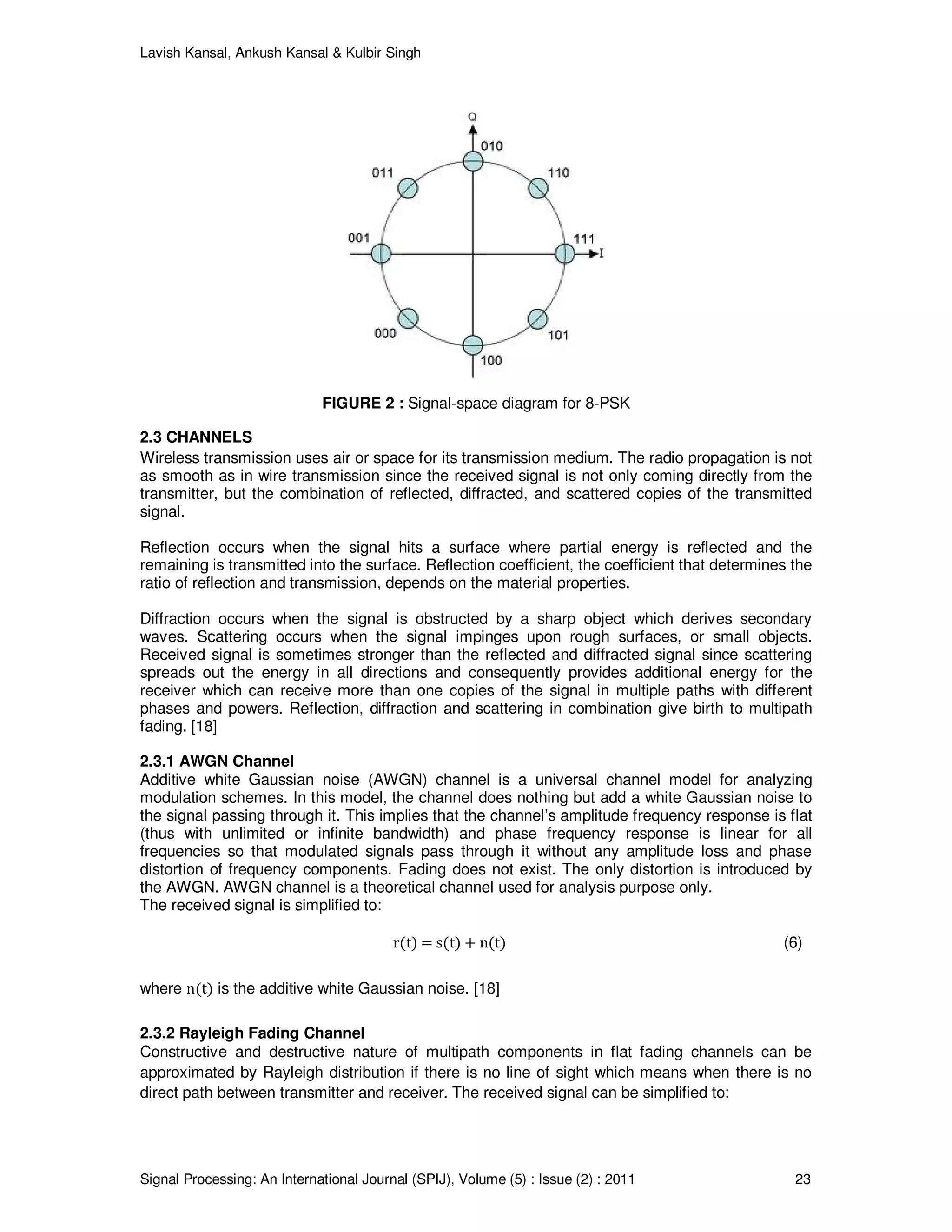 Lavish Kansal, Ankush Kansal & Kulbir Singh
Signal Processing: An International Journal (SPIJ), Volume (5) : Issue (2) : 2011 23
FIGURE 2 : Signal-space diagram for 8-PSK
2.3 CHANNELS
Wireless transmission uses air or space for its transmission medium. The radio propagation is not
as smooth as in wire transmission since the received signal is not only coming directly from the
transmitter, but the combination of reflected, diffracted, and scattered copies of the transmitted
signal.
Reflection occurs when the signal hits a surface where partial energy is reflected and the
remaining is transmitted into the surface. Reflection coefficient, the coefficient that determines the
ratio of reflection and transmission, depends on the material properties.
Diffraction occurs when the signal is obstructed by a sharp object which derives secondary
waves. Scattering occurs when the signal impinges upon rough surfaces, or small objects.
Received signal is sometimes stronger than the reflected and diffracted signal since scattering
spreads out the energy in all directions and consequently provides additional energy for the
receiver which can receive more than one copies of the signal in multiple paths with different
phases and powers. Reflection, diffraction and scattering in combination give birth to multipath
fading. [18]
2.3.1 AWGN Channel
Additive white Gaussian noise (AWGN) channel is a universal channel model for analyzing
modulation schemes. In this model, the channel does nothing but add a white Gaussian noise to
the signal passing through it. This implies that the channel’s amplitude frequency response is flat
(thus with unlimited or infinite bandwidth) and phase frequency response is linear for all
frequencies so that modulated signals pass through it without any amplitude loss and phase
distortion of frequency components. Fading does not exist. The only distortion is introduced by
the AWGN. AWGN channel is a theoretical channel used for analysis purpose only.
The received signal is simplified to:
r(t) = s(t) + n(t) (6)
where n(t) is the additive white Gaussian noise. [18]
2.3.2 Rayleigh Fading Channel
Constructive and destructive nature of multipath components in flat fading channels can be
approximated by Rayleigh distribution if there is no line of sight which means when there is no
direct path between transmitter and receiver. The received signal can be simplified to:
 