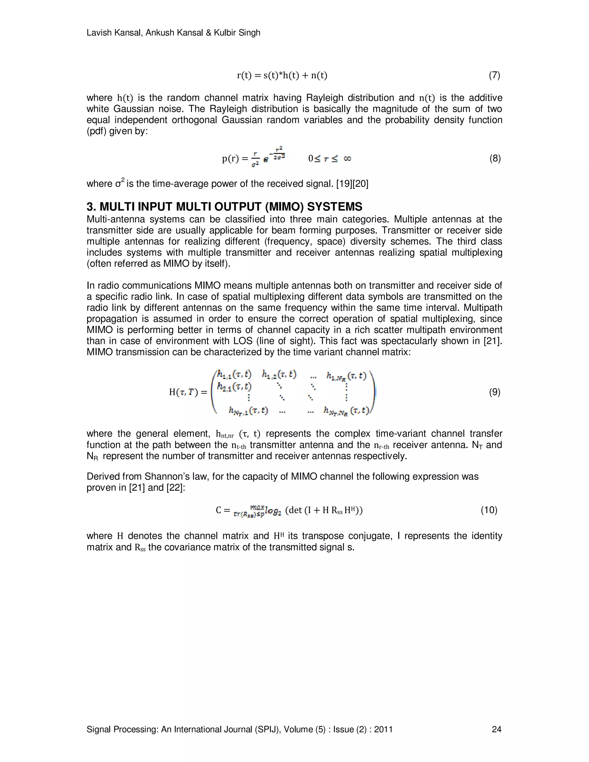 Lavish Kansal, Ankush Kansal & Kulbir Singh
Signal Processing: An International Journal (SPIJ), Volume (5) : Issue (2) : 2011 24
r(t) = s(t)*h(t) + n(t) (7)
where h(t) is the random channel matrix having Rayleigh distribution and n(t) is the additive
white Gaussian noise. The Rayleigh distribution is basically the magnitude of the sum of two
equal independent orthogonal Gaussian random variables and the probability density function
(pdf) given by:
p(r) = 0 (8)
where σ2
is the time-average power of the received signal. [19][20]
3. MULTI INPUT MULTI OUTPUT (MIMO) SYSTEMS
Multi-antenna systems can be classified into three main categories. Multiple antennas at the
transmitter side are usually applicable for beam forming purposes. Transmitter or receiver side
multiple antennas for realizing different (frequency, space) diversity schemes. The third class
includes systems with multiple transmitter and receiver antennas realizing spatial multiplexing
(often referred as MIMO by itself).
In radio communications MIMO means multiple antennas both on transmitter and receiver side of
a specific radio link. In case of spatial multiplexing different data symbols are transmitted on the
radio link by different antennas on the same frequency within the same time interval. Multipath
propagation is assumed in order to ensure the correct operation of spatial multiplexing, since
MIMO is performing better in terms of channel capacity in a rich scatter multipath environment
than in case of environment with LOS (line of sight). This fact was spectacularly shown in [21].
MIMO transmission can be characterized by the time variant channel matrix:
H( ) = (9)
where the general element, hnt,nr (τ, t) represents the complex time-variant channel transfer
function at the path between the nt-th transmitter antenna and the nr-th receiver antenna. NT and
NR represent the number of transmitter and receiver antennas respectively.
Derived from Shannon’s law, for the capacity of MIMO channel the following expression was
proven in [21] and [22]:
C = (det (I + H Rss HH)) (10)
where H denotes the channel matrix and HH its transpose conjugate, I represents the identity
matrix and Rss the covariance matrix of the transmitted signal s.
 